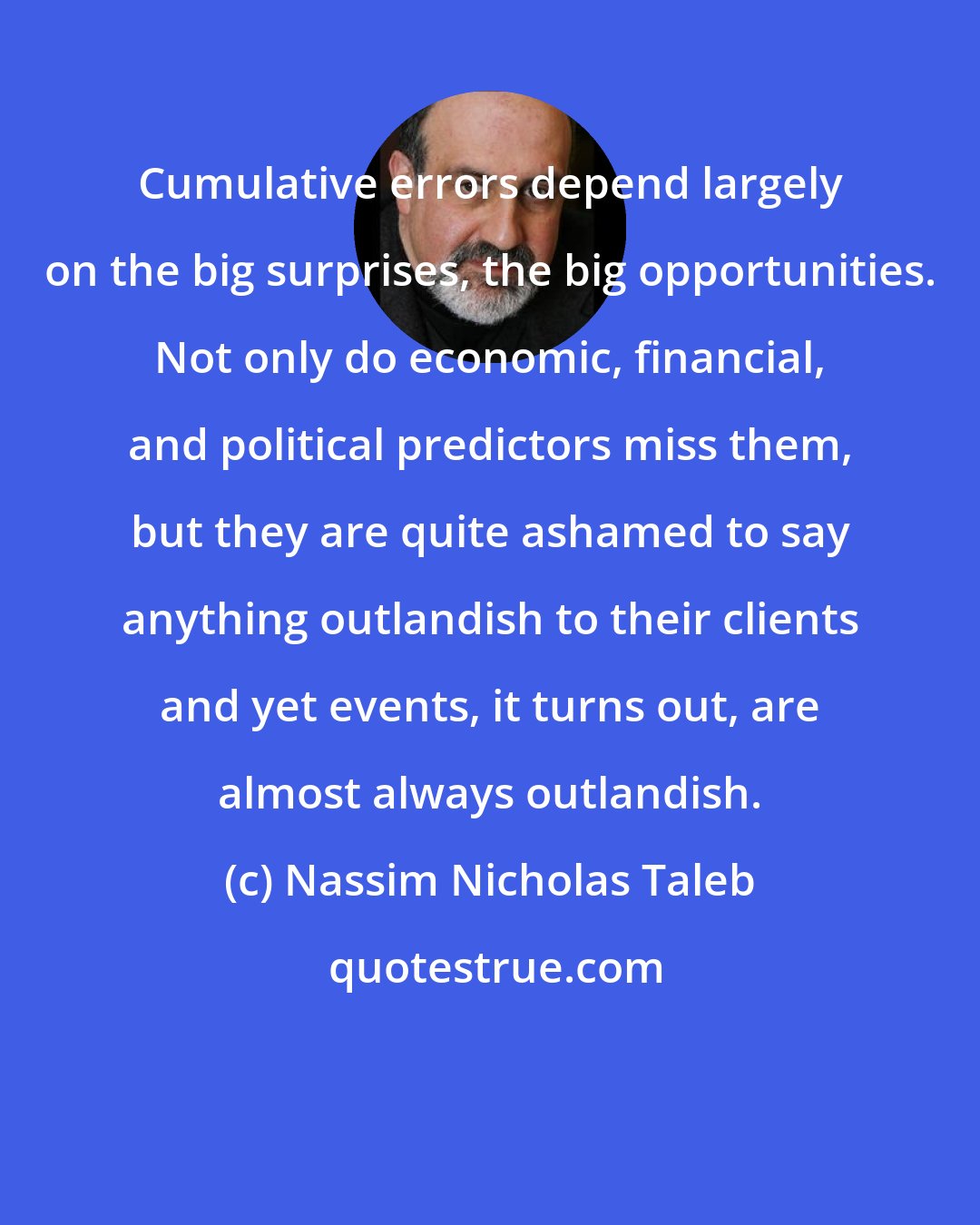 Nassim Nicholas Taleb: Cumulative errors depend largely on the big surprises, the big opportunities. Not only do economic, financial, and political predictors miss them, but they are quite ashamed to say anything outlandish to their clients and yet events, it turns out, are almost always outlandish.