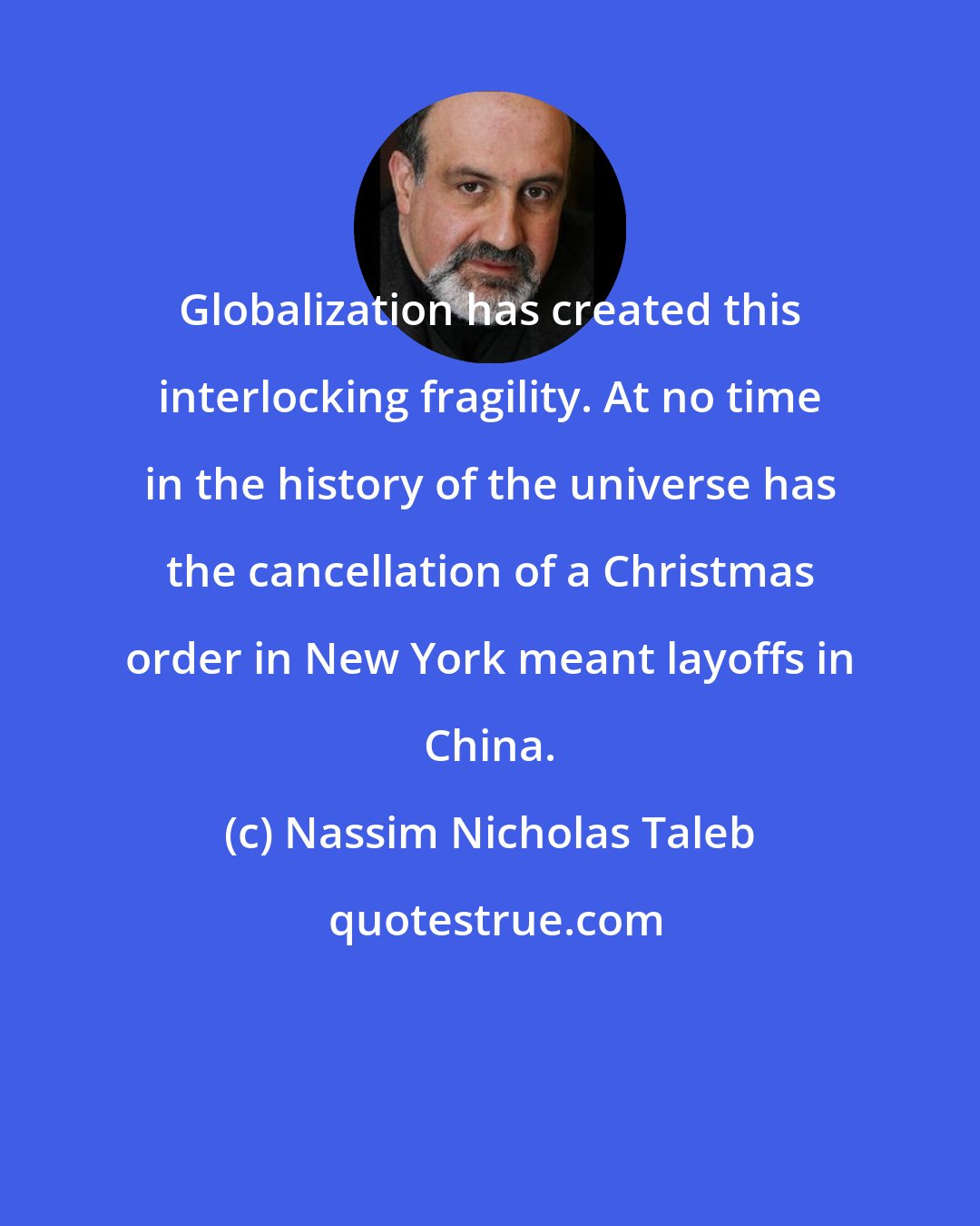 Nassim Nicholas Taleb: Globalization has created this interlocking fragility. At no time in the history of the universe has the cancellation of a Christmas order in New York meant layoffs in China.