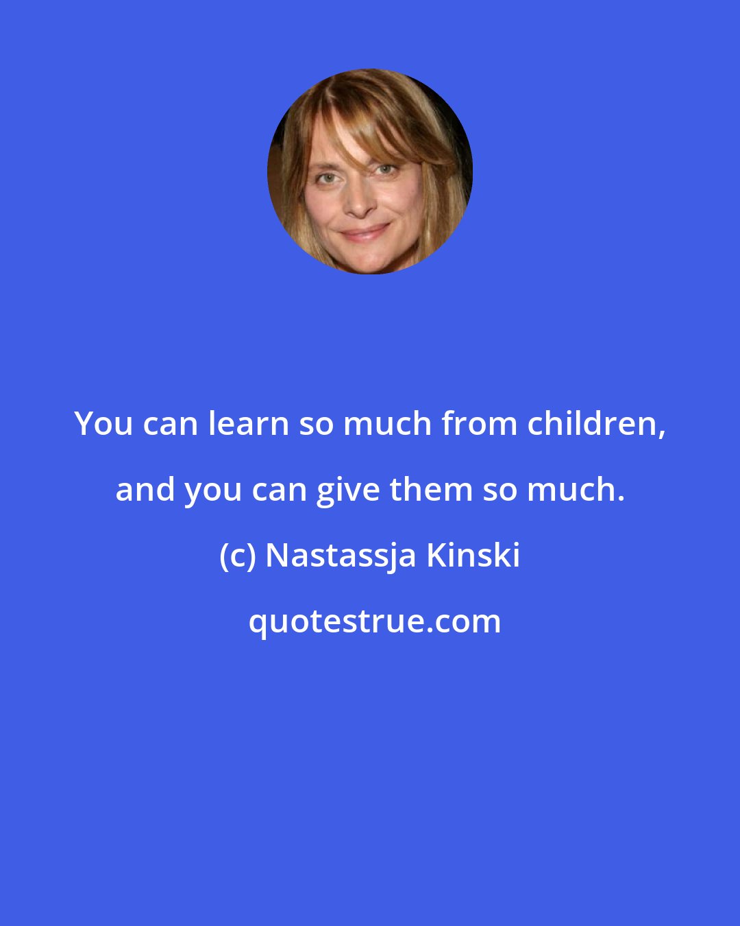 Nastassja Kinski: You can learn so much from children, and you can give them so much.