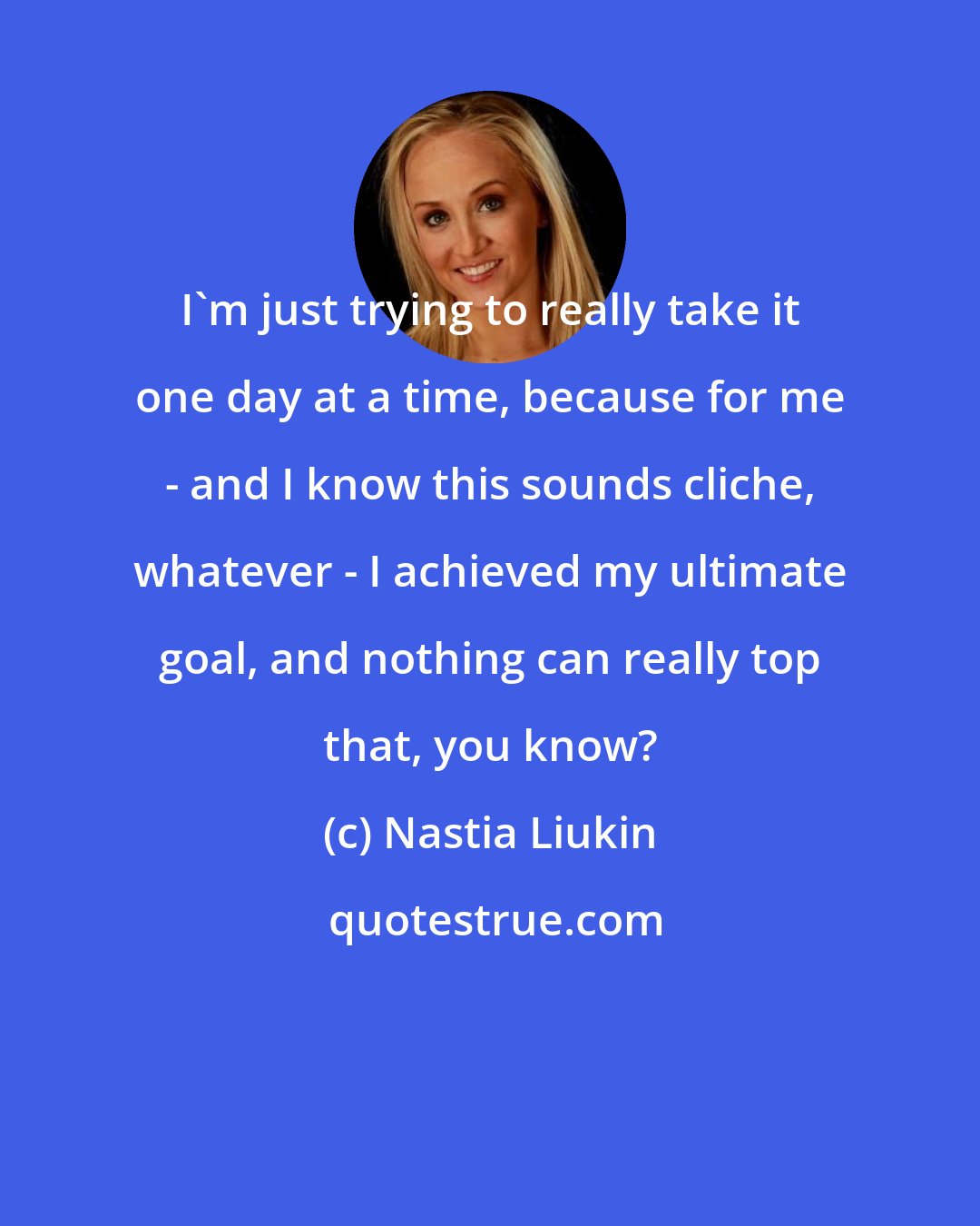 Nastia Liukin: I'm just trying to really take it one day at a time, because for me - and I know this sounds cliche, whatever - I achieved my ultimate goal, and nothing can really top that, you know?