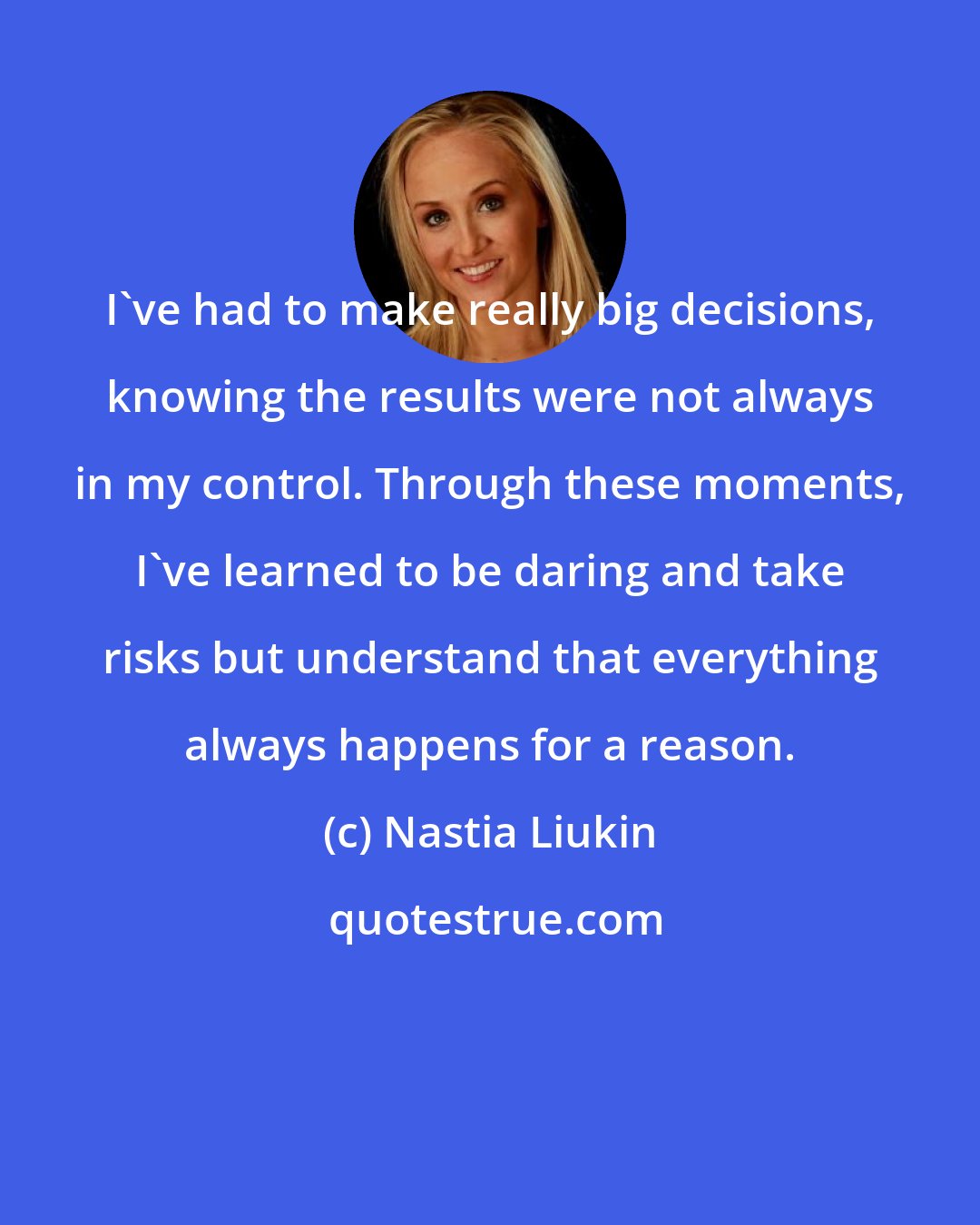 Nastia Liukin: I've had to make really big decisions, knowing the results were not always in my control. Through these moments, I've learned to be daring and take risks but understand that everything always happens for a reason.