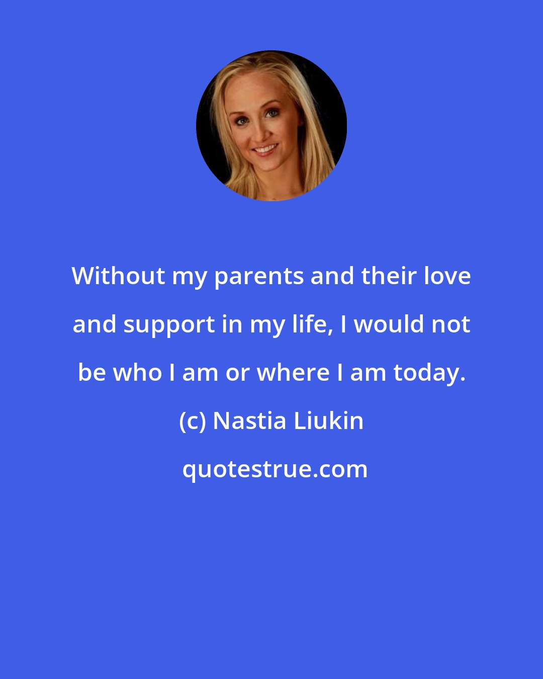 Nastia Liukin: Without my parents and their love and support in my life, I would not be who I am or where I am today.