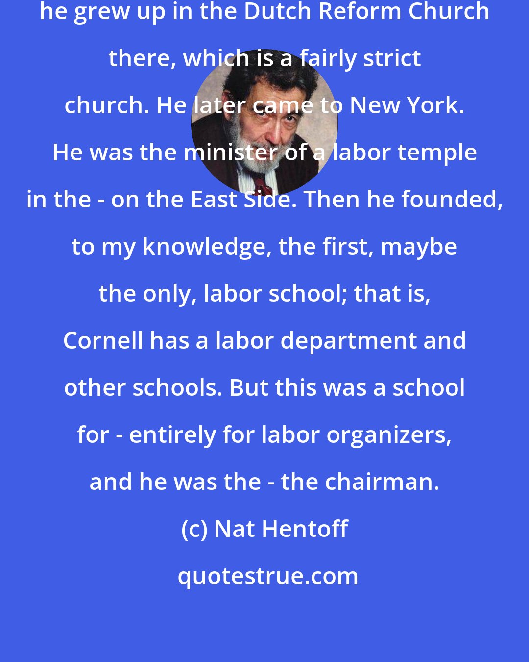 Nat Hentoff: [A.J. Muste] was from Michigan and he grew up in the Dutch Reform Church there, which is a fairly strict church. He later came to New York. He was the minister of a labor temple in the - on the East Side. Then he founded, to my knowledge, the first, maybe the only, labor school; that is, Cornell has a labor department and other schools. But this was a school for - entirely for labor organizers, and he was the - the chairman.