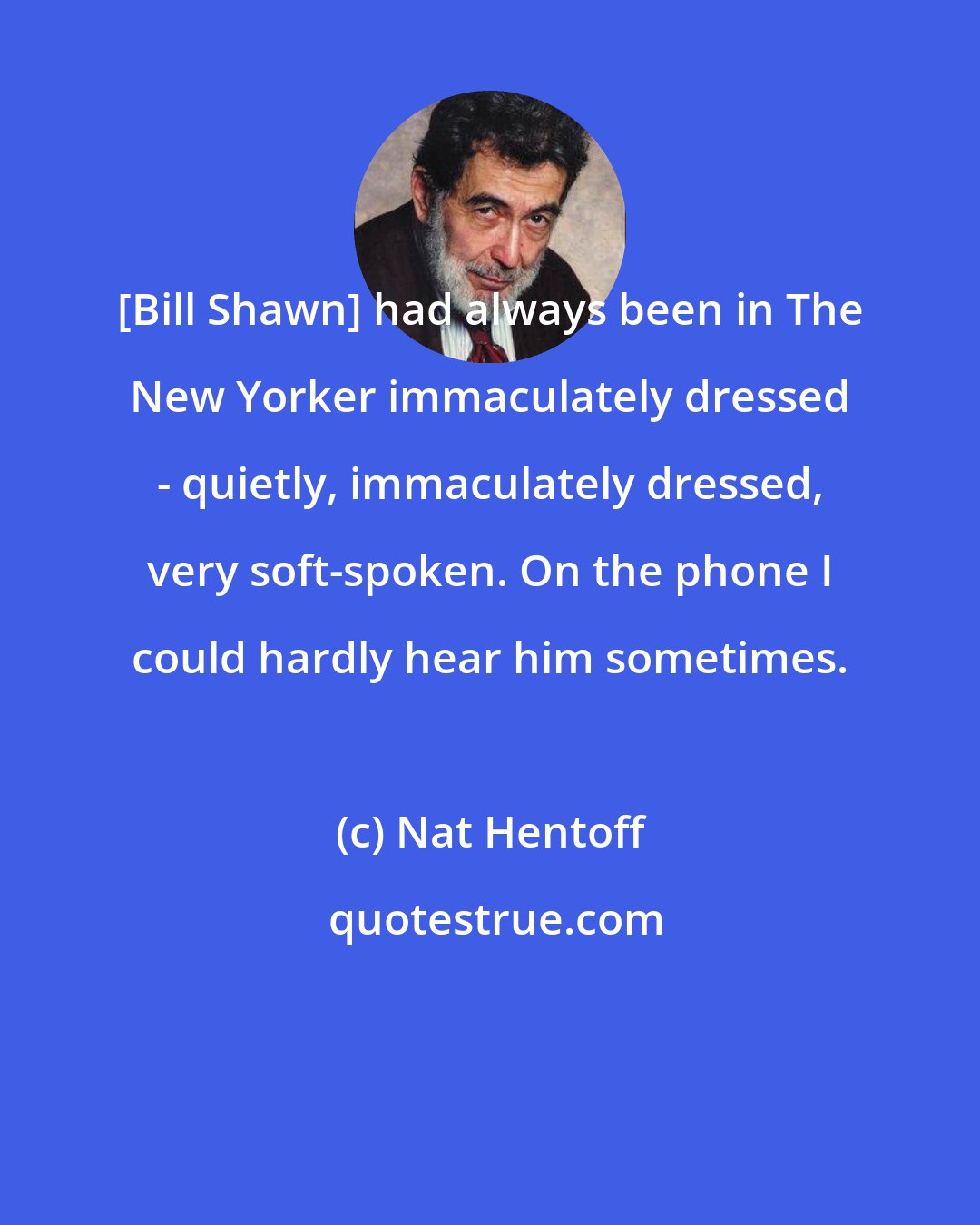 Nat Hentoff: [Bill Shawn] had always been in The New Yorker immaculately dressed - quietly, immaculately dressed, very soft-spoken. On the phone I could hardly hear him sometimes.