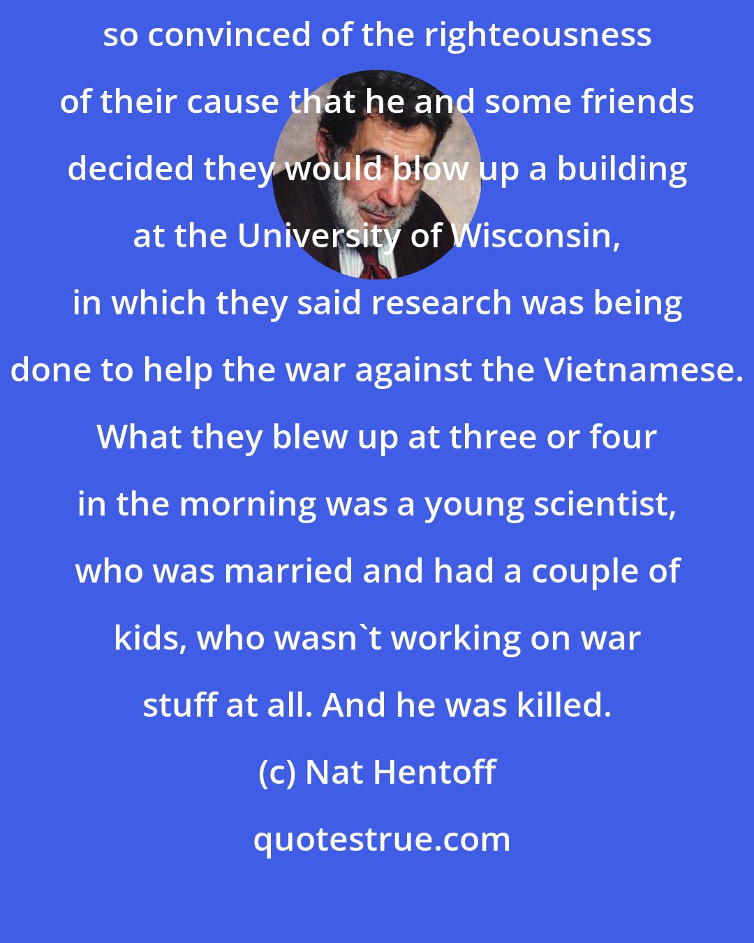 Nat Hentoff: Carl Armstrong was one of those people in the anti-war years who had been so convinced of the righteousness of their cause that he and some friends decided they would blow up a building at the University of Wisconsin, in which they said research was being done to help the war against the Vietnamese. What they blew up at three or four in the morning was a young scientist, who was married and had a couple of kids, who wasn't working on war stuff at all. And he was killed.