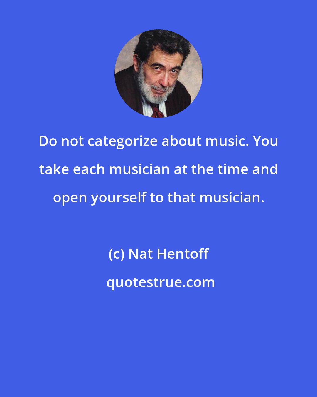 Nat Hentoff: Do not categorize about music. You take each musician at the time and open yourself to that musician.