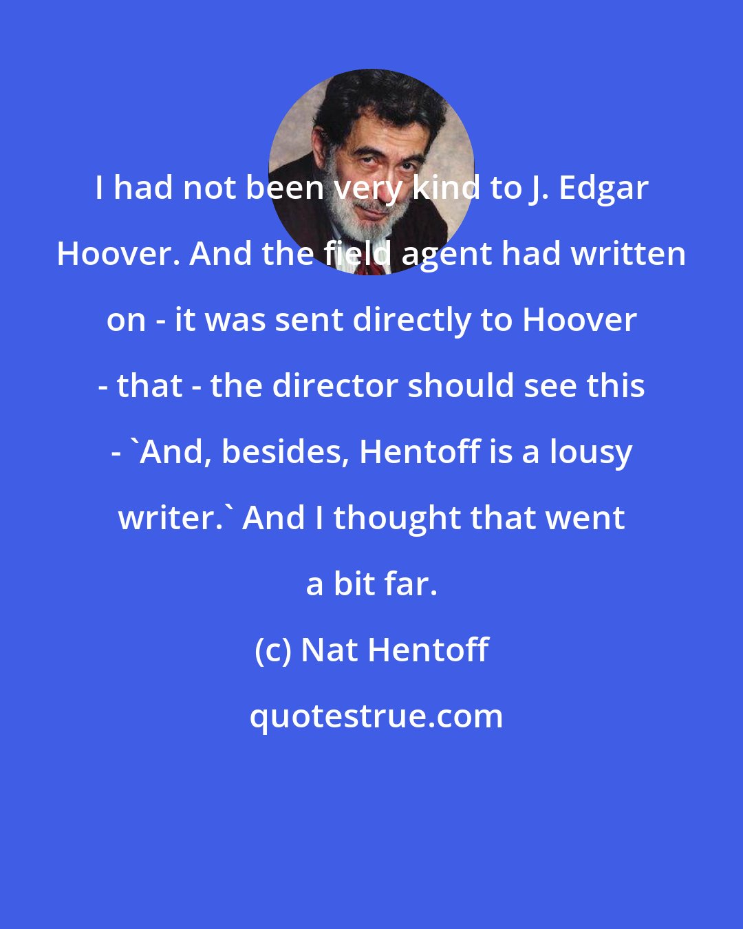 Nat Hentoff: I had not been very kind to J. Edgar Hoover. And the field agent had written on - it was sent directly to Hoover - that - the director should see this - `And, besides, Hentoff is a lousy writer.' And I thought that went a bit far.