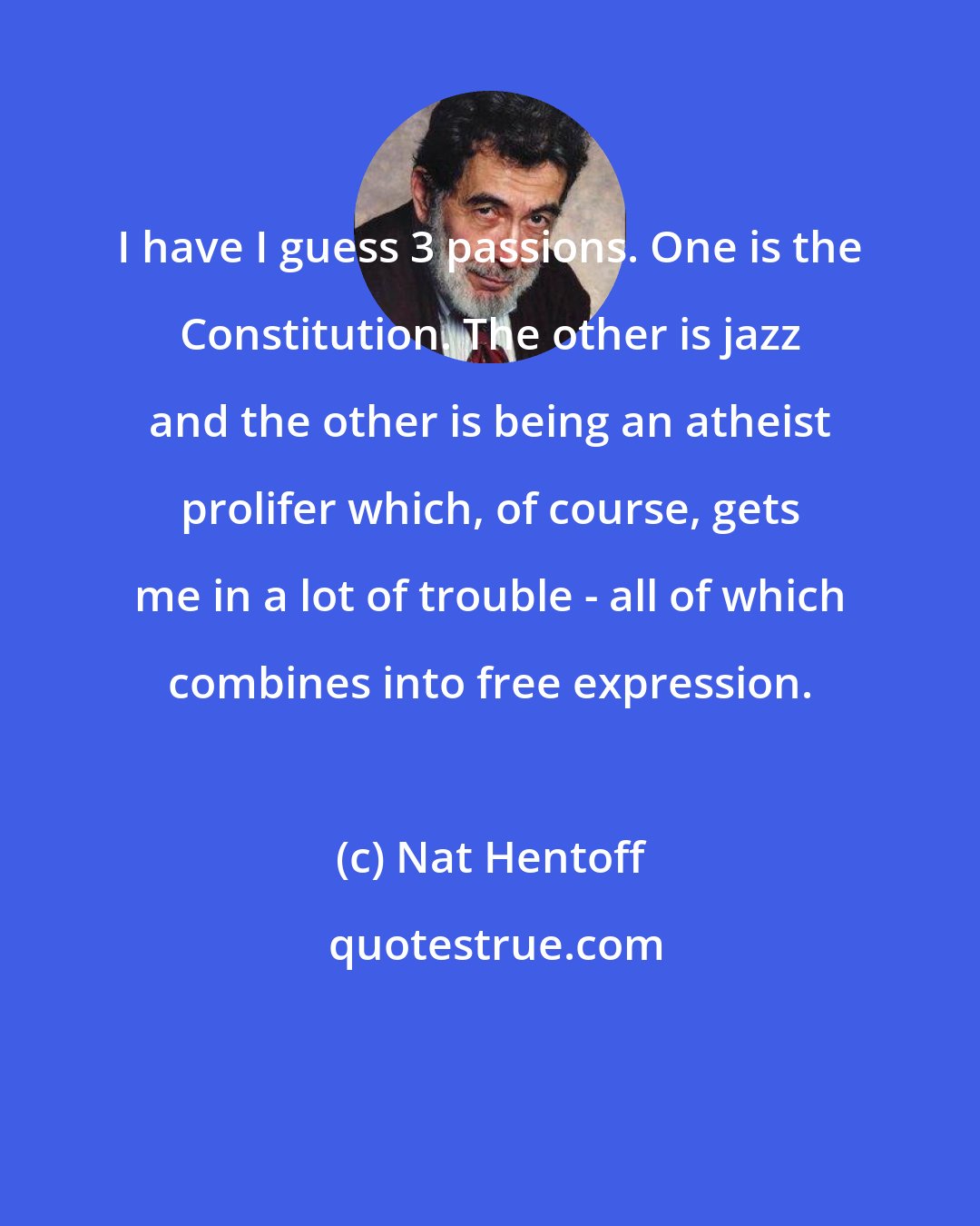 Nat Hentoff: I have I guess 3 passions. One is the Constitution. The other is jazz and the other is being an atheist prolifer which, of course, gets me in a lot of trouble - all of which combines into free expression.