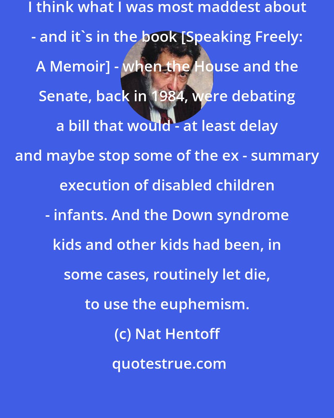 Nat Hentoff: [Madness] happened so frequently. I think what I was most maddest about - and it's in the book [Speaking Freely: A Memoir] - when the House and the Senate, back in 1984, were debating a bill that would - at least delay and maybe stop some of the ex - summary execution of disabled children - infants. And the Down syndrome kids and other kids had been, in some cases, routinely let die, to use the euphemism.