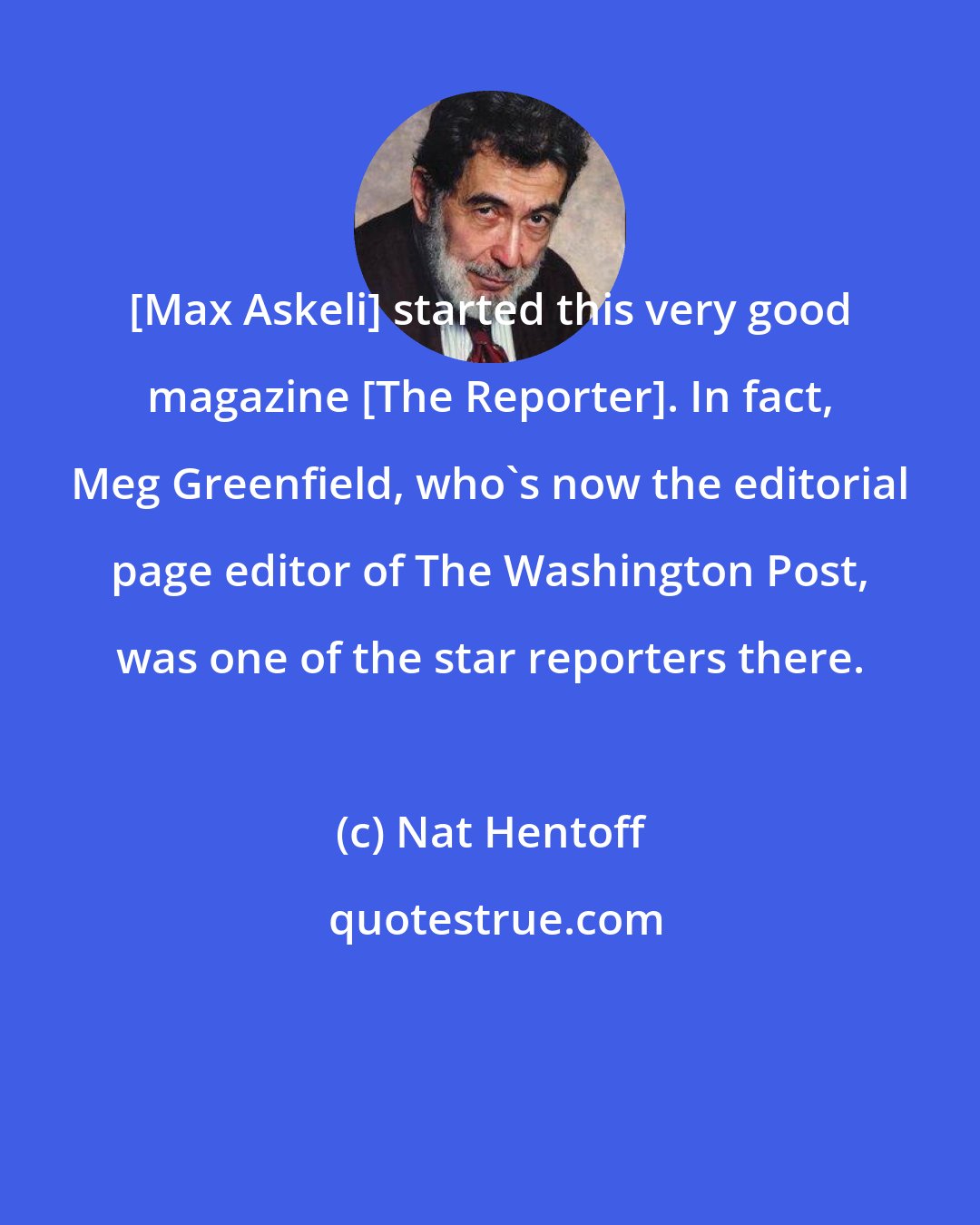 Nat Hentoff: [Max Askeli] started this very good magazine [The Reporter]. In fact, Meg Greenfield, who's now the editorial page editor of The Washington Post, was one of the star reporters there.