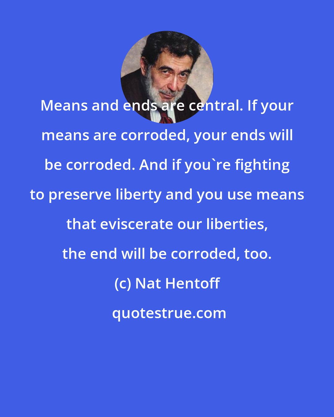 Nat Hentoff: Means and ends are central. If your means are corroded, your ends will be corroded. And if you're fighting to preserve liberty and you use means that eviscerate our liberties, the end will be corroded, too.