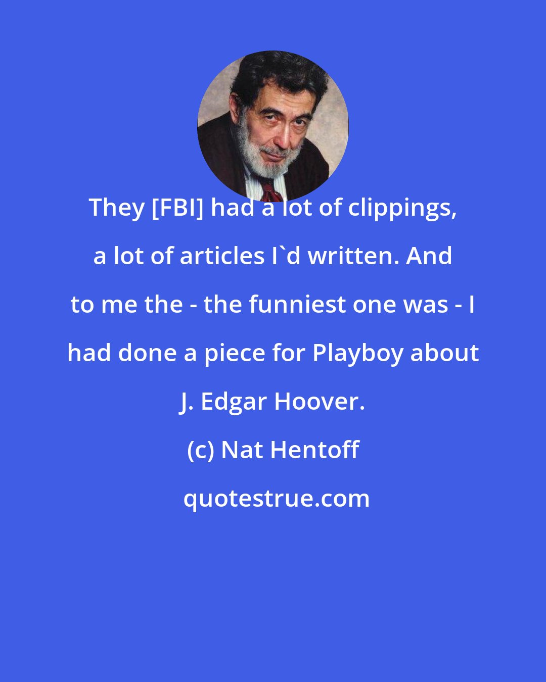 Nat Hentoff: They [FBI] had a lot of clippings, a lot of articles I'd written. And to me the - the funniest one was - I had done a piece for Playboy about J. Edgar Hoover.