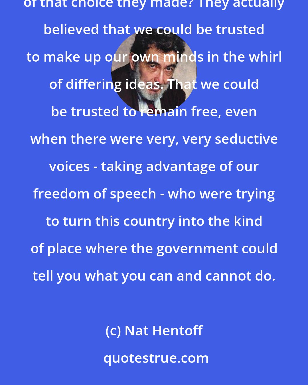 Nat Hentoff: Those who created this country chose freedom. With all of its dangers. And do you know the riskiest part of that choice they made? They actually believed that we could be trusted to make up our own minds in the whirl of differing ideas. That we could be trusted to remain free, even when there were very, very seductive voices - taking advantage of our freedom of speech - who were trying to turn this country into the kind of place where the government could tell you what you can and cannot do.