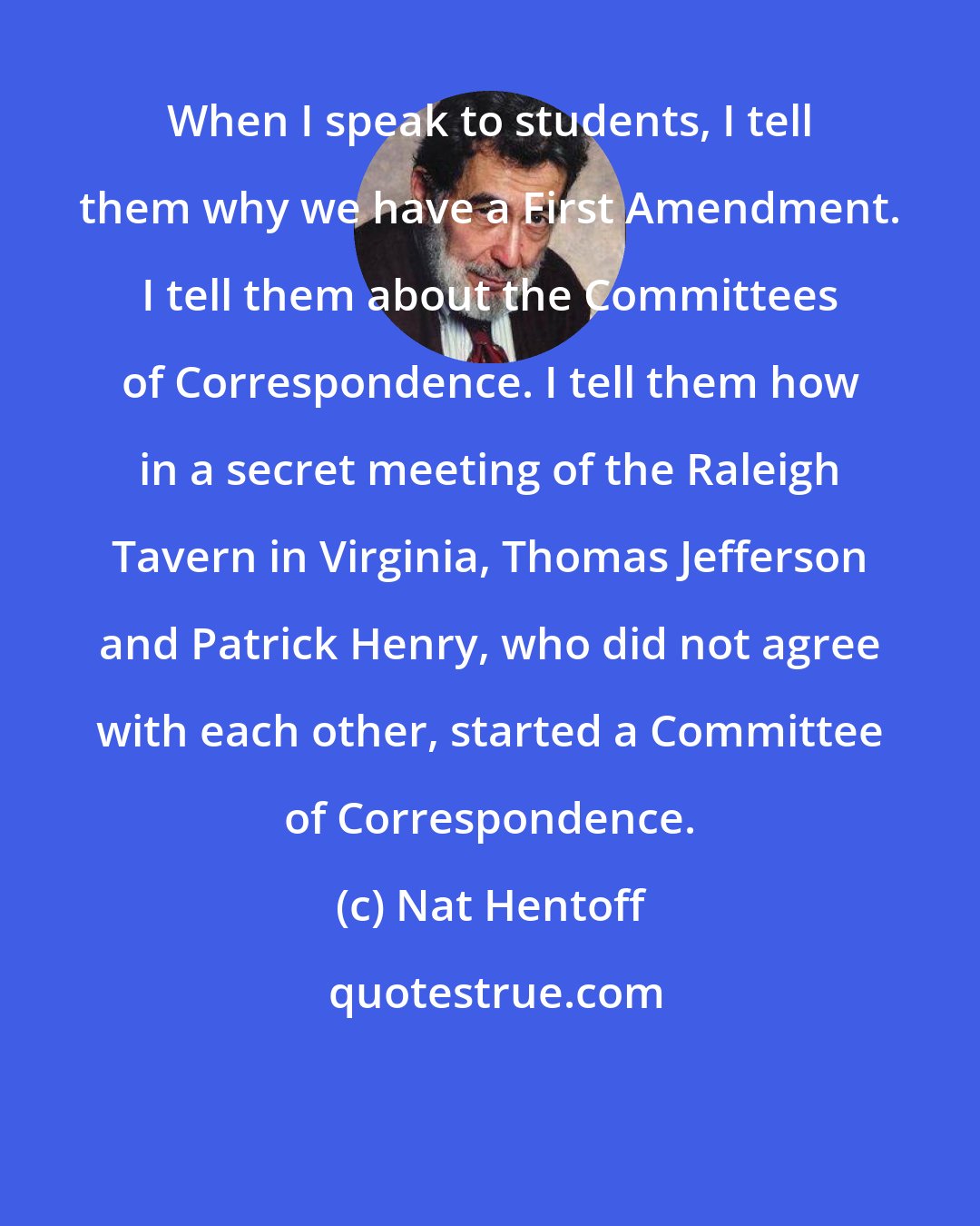 Nat Hentoff: When I speak to students, I tell them why we have a First Amendment. I tell them about the Committees of Correspondence. I tell them how in a secret meeting of the Raleigh Tavern in Virginia, Thomas Jefferson and Patrick Henry, who did not agree with each other, started a Committee of Correspondence.