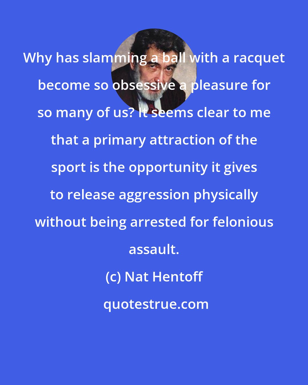 Nat Hentoff: Why has slamming a ball with a racquet become so obsessive a pleasure for so many of us? It seems clear to me that a primary attraction of the sport is the opportunity it gives to release aggression physically without being arrested for felonious assault.