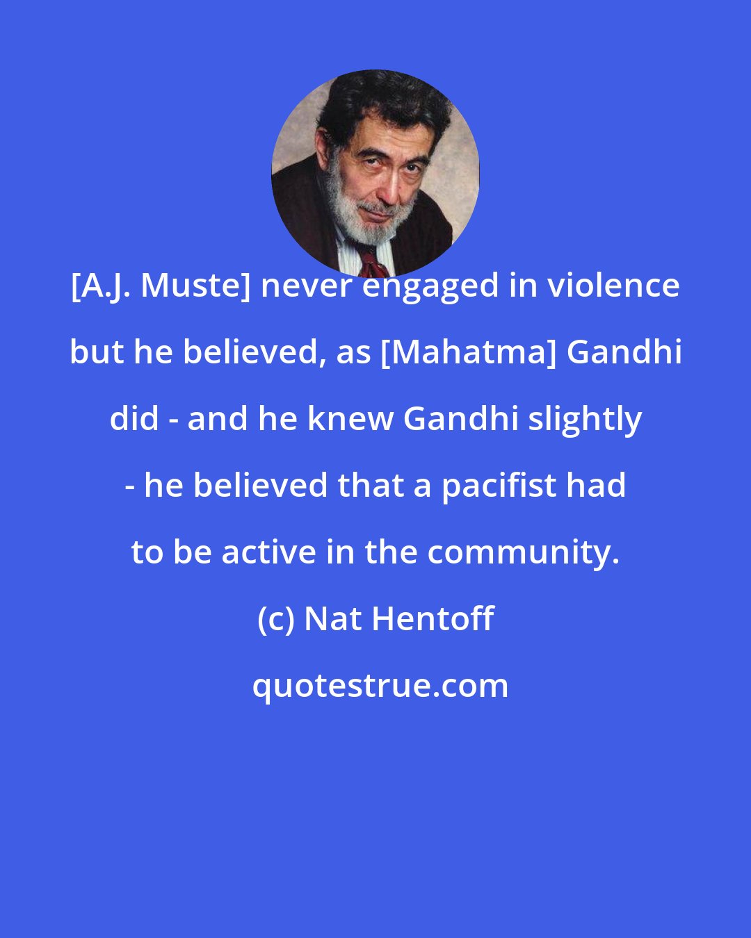 Nat Hentoff: [A.J. Muste] never engaged in violence but he believed, as [Mahatma] Gandhi did - and he knew Gandhi slightly - he believed that a pacifist had to be active in the community.