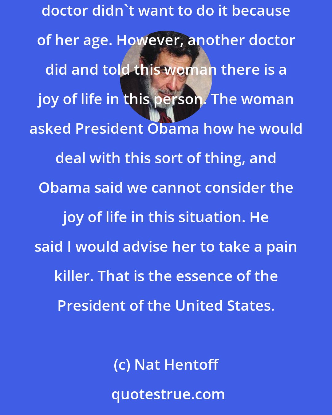 Nat Hentoff: A woman in the audience asked [Barack] Obama about her mother. Her mother was 101 years old and was in need of a certain kind of procedure. Her doctor didn't want to do it because of her age. However, another doctor did and told this woman there is a joy of life in this person. The woman asked President Obama how he would deal with this sort of thing, and Obama said we cannot consider the joy of life in this situation. He said I would advise her to take a pain killer. That is the essence of the President of the United States.