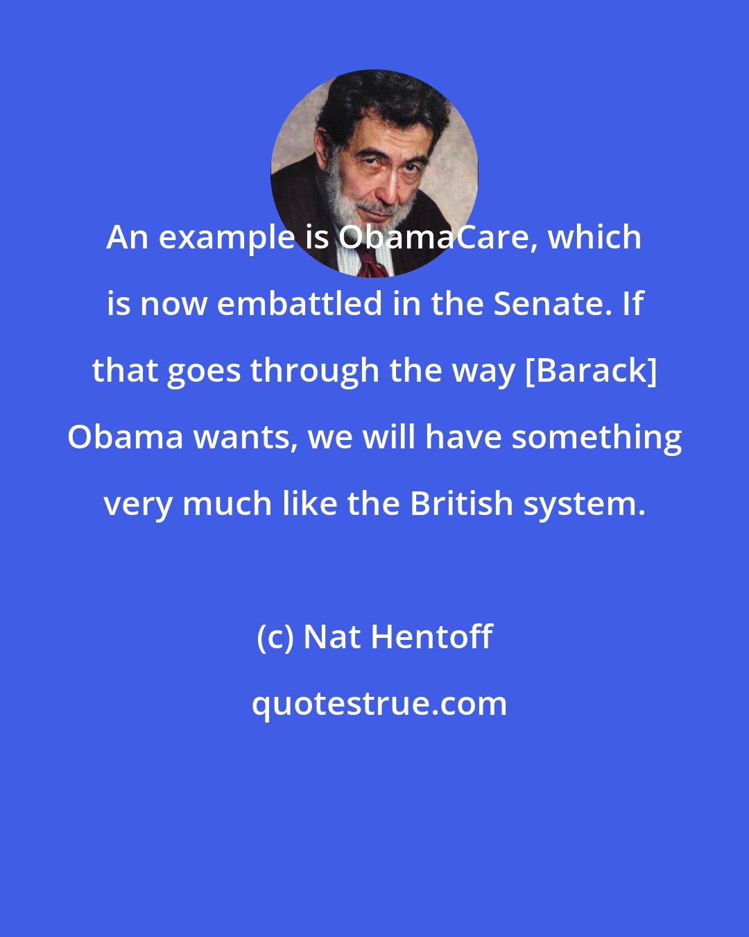 Nat Hentoff: An example is ObamaCare, which is now embattled in the Senate. If that goes through the way [Barack] Obama wants, we will have something very much like the British system.