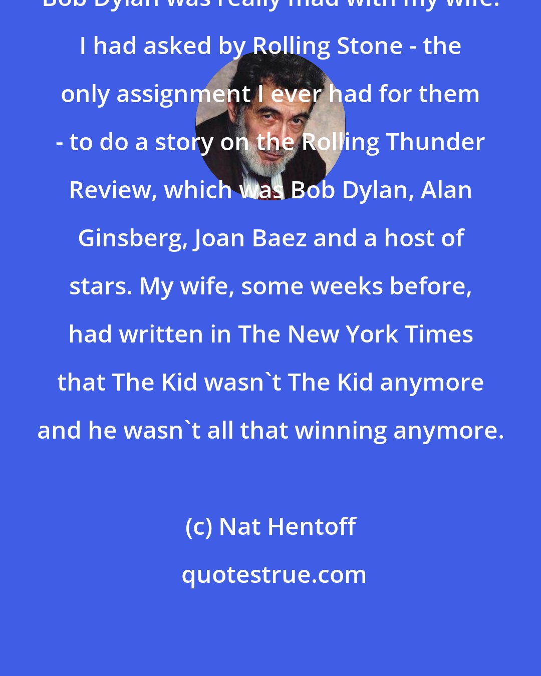 Nat Hentoff: Bob Dylan was really mad with my wife. I had asked by Rolling Stone - the only assignment I ever had for them - to do a story on the Rolling Thunder Review, which was Bob Dylan, Alan Ginsberg, Joan Baez and a host of stars. My wife, some weeks before, had written in The New York Times that The Kid wasn't The Kid anymore and he wasn't all that winning anymore.