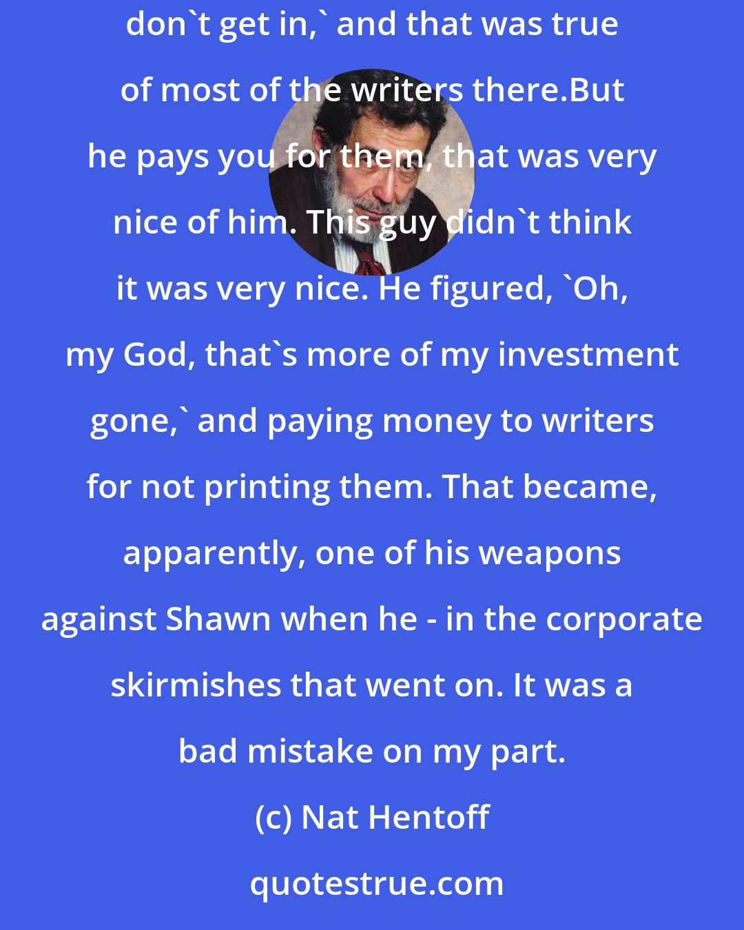 Nat Hentoff: I told [a big investor in The New Yorker] - I was complaining the way writers complain.I said`[Bill Shawn] pays very well, but a lot of my pieces don't get in,' and that was true of most of the writers there.But he pays you for them, that was very nice of him. This guy didn't think it was very nice. He figured, `Oh, my God, that's more of my investment gone,' and paying money to writers for not printing them. That became, apparently, one of his weapons against Shawn when he - in the corporate skirmishes that went on. It was a bad mistake on my part.