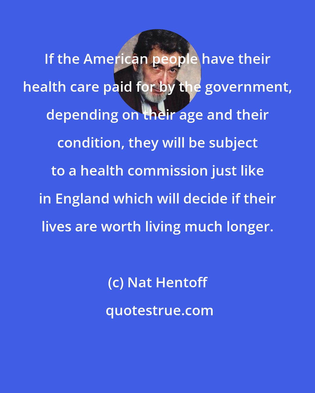 Nat Hentoff: If the American people have their health care paid for by the government, depending on their age and their condition, they will be subject to a health commission just like in England which will decide if their lives are worth living much longer.