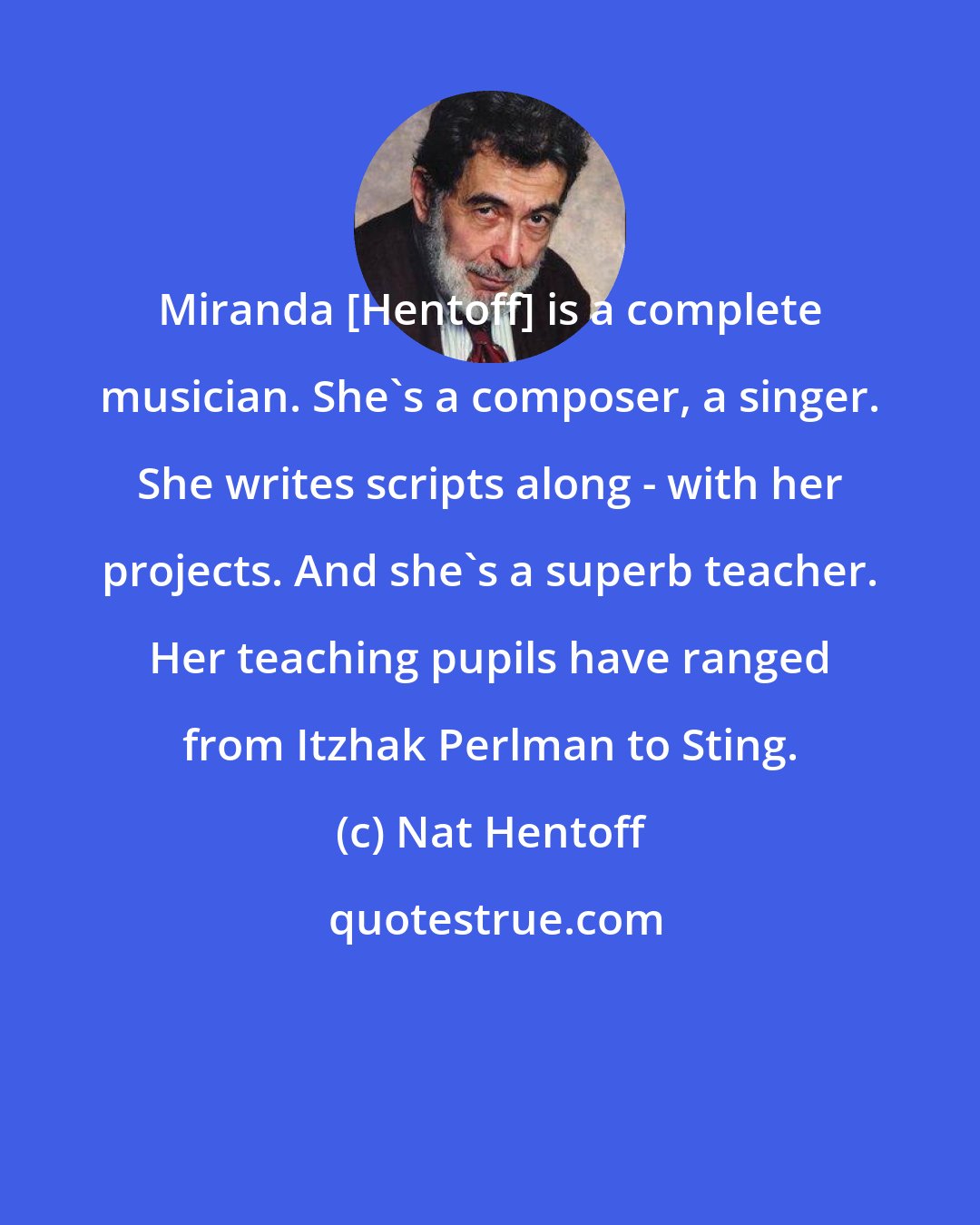 Nat Hentoff: Miranda [Hentoff] is a complete musician. She's a composer, a singer. She writes scripts along - with her projects. And she's a superb teacher. Her teaching pupils have ranged from Itzhak Perlman to Sting.