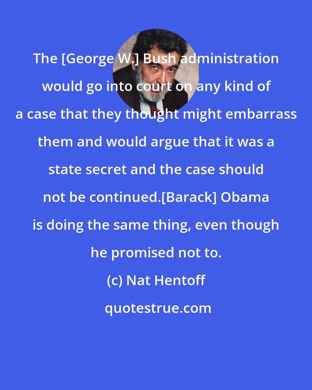 Nat Hentoff: The [George W.] Bush administration would go into court on any kind of a case that they thought might embarrass them and would argue that it was a state secret and the case should not be continued.[Barack] Obama is doing the same thing, even though he promised not to.