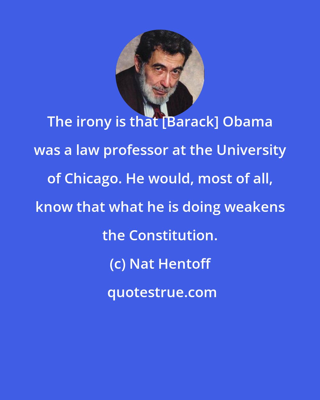 Nat Hentoff: The irony is that [Barack] Obama was a law professor at the University of Chicago. He would, most of all, know that what he is doing weakens the Constitution.