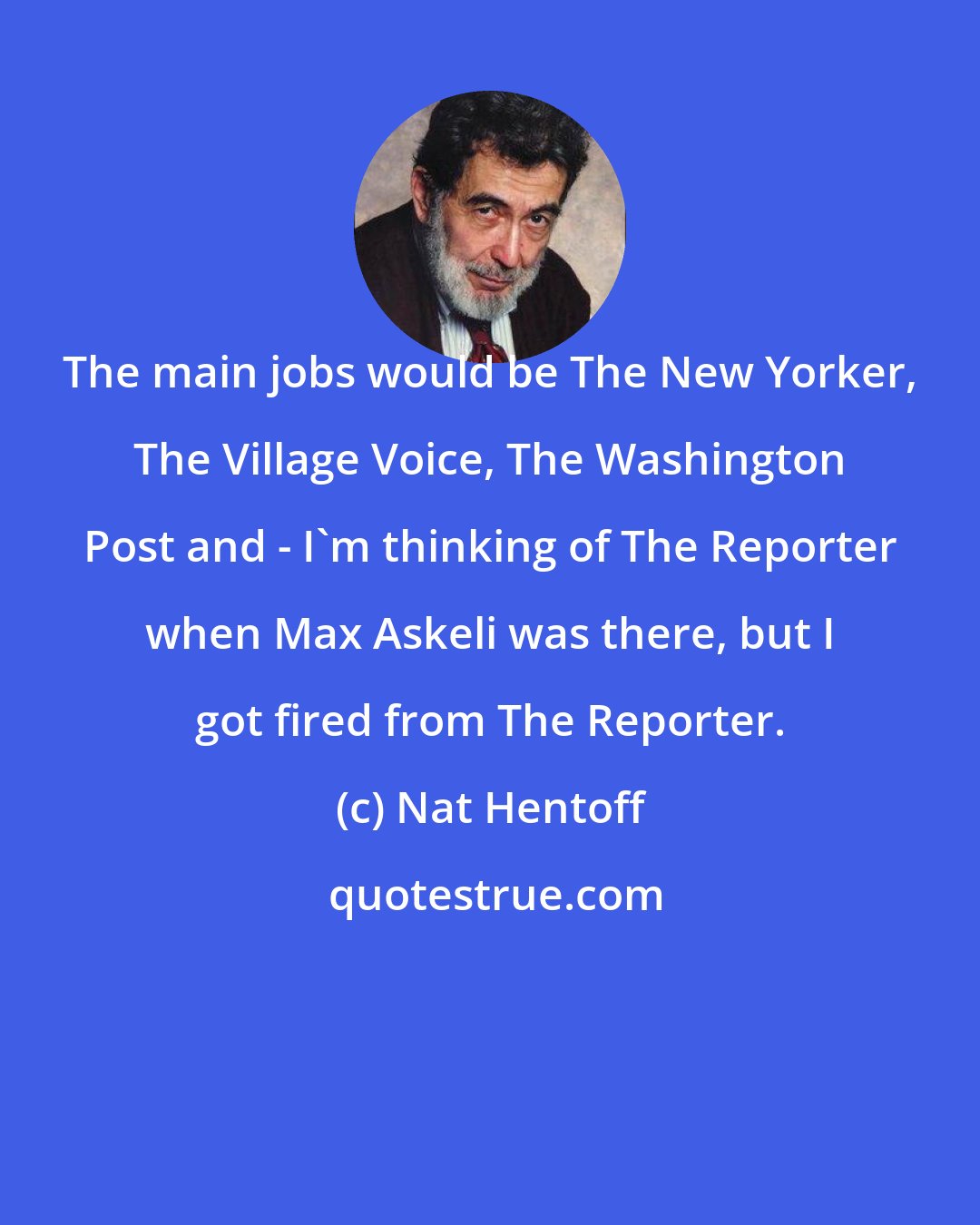 Nat Hentoff: The main jobs would be The New Yorker, The Village Voice, The Washington Post and - I'm thinking of The Reporter when Max Askeli was there, but I got fired from The Reporter.