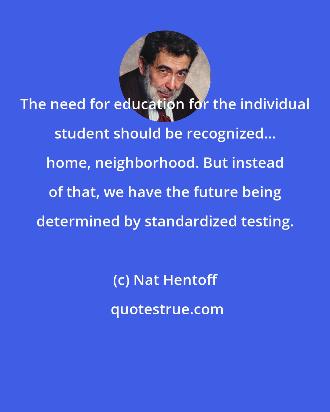 Nat Hentoff: The need for education for the individual student should be recognized... home, neighborhood. But instead of that, we have the future being determined by standardized testing. 