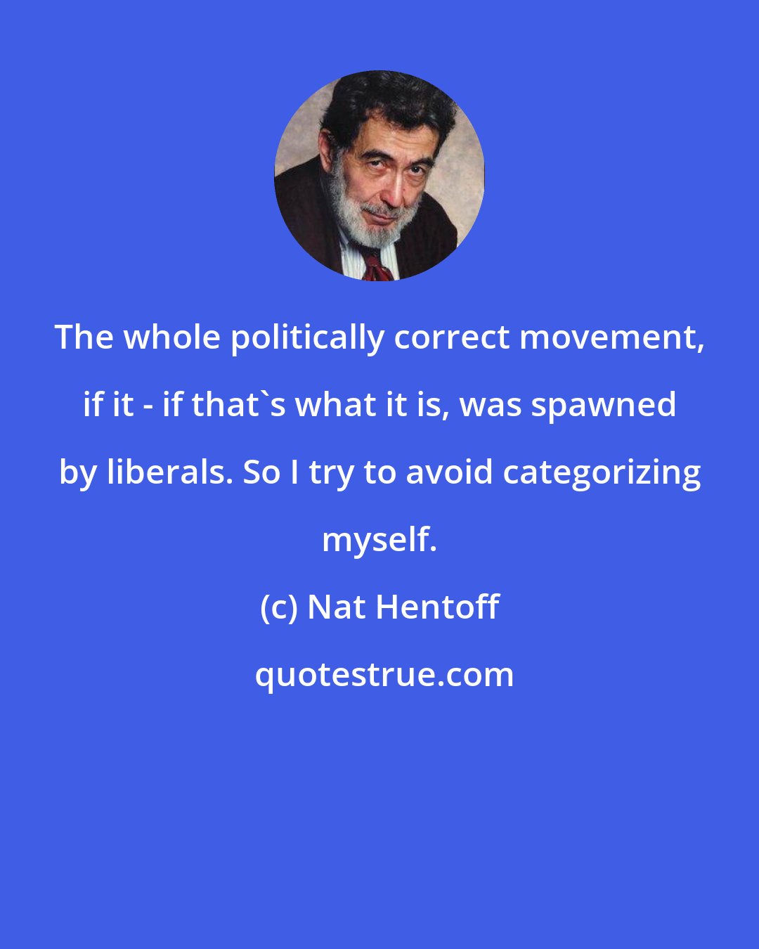 Nat Hentoff: The whole politically correct movement, if it - if that's what it is, was spawned by liberals. So I try to avoid categorizing myself.