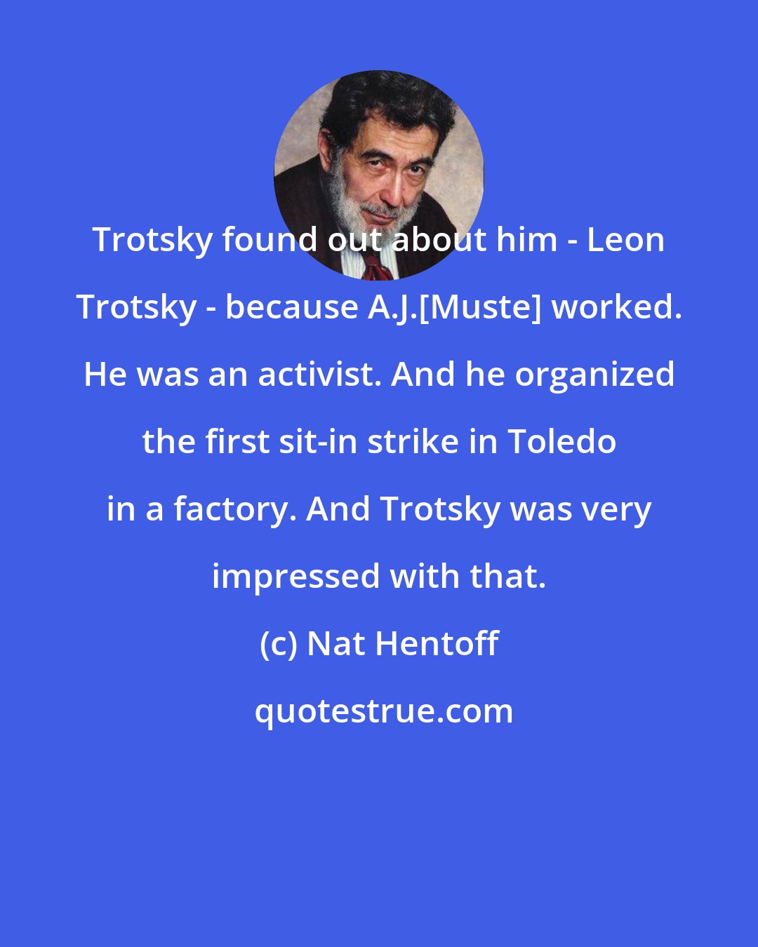 Nat Hentoff: Trotsky found out about him - Leon Trotsky - because A.J.[Muste] worked. He was an activist. And he organized the first sit-in strike in Toledo in a factory. And Trotsky was very impressed with that.