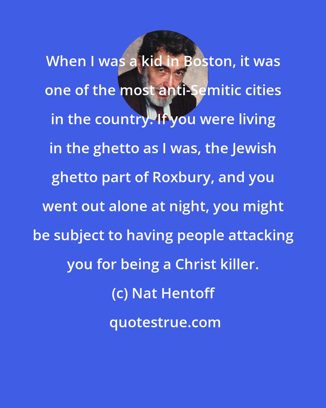 Nat Hentoff: When I was a kid in Boston, it was one of the most anti-Semitic cities in the country. If you were living in the ghetto as I was, the Jewish ghetto part of Roxbury, and you went out alone at night, you might be subject to having people attacking you for being a Christ killer.