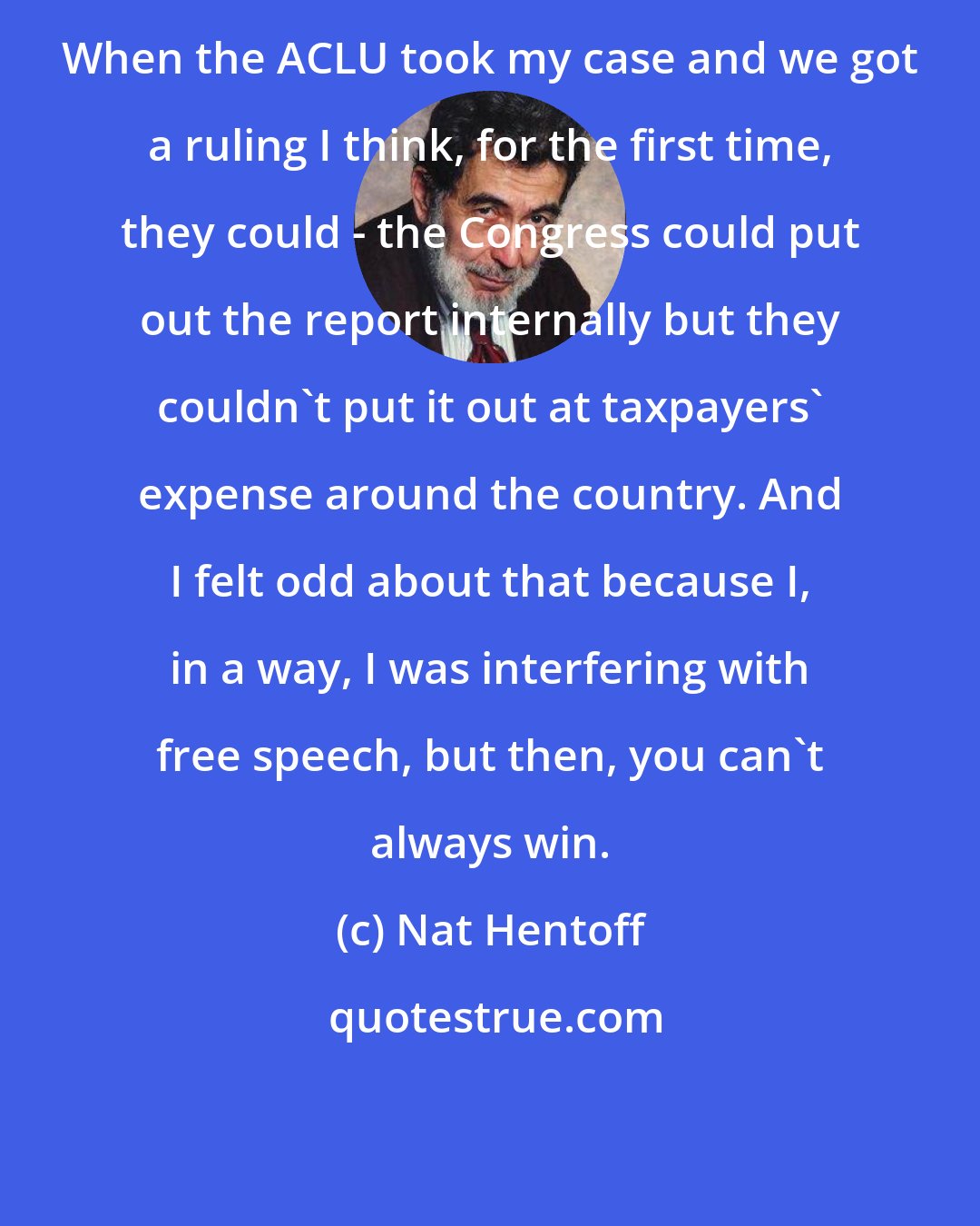 Nat Hentoff: When the ACLU took my case and we got a ruling I think, for the first time, they could - the Congress could put out the report internally but they couldn't put it out at taxpayers' expense around the country. And I felt odd about that because I, in a way, I was interfering with free speech, but then, you can't always win.