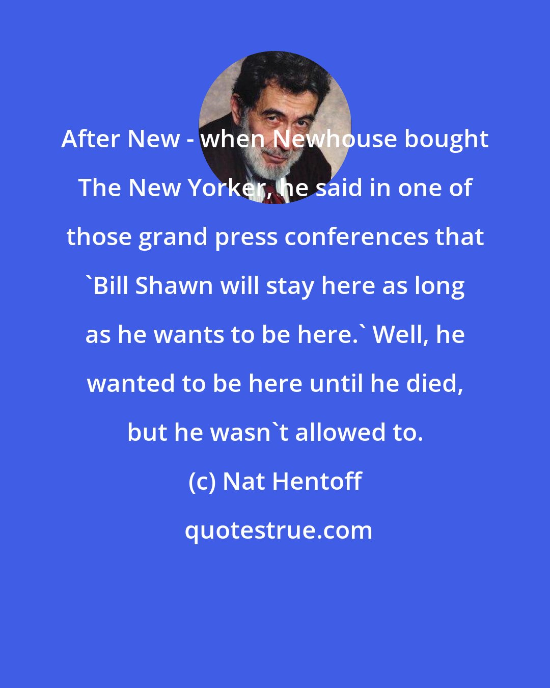 Nat Hentoff: After New - when Newhouse bought The New Yorker, he said in one of those grand press conferences that `Bill Shawn will stay here as long as he wants to be here.' Well, he wanted to be here until he died, but he wasn't allowed to.