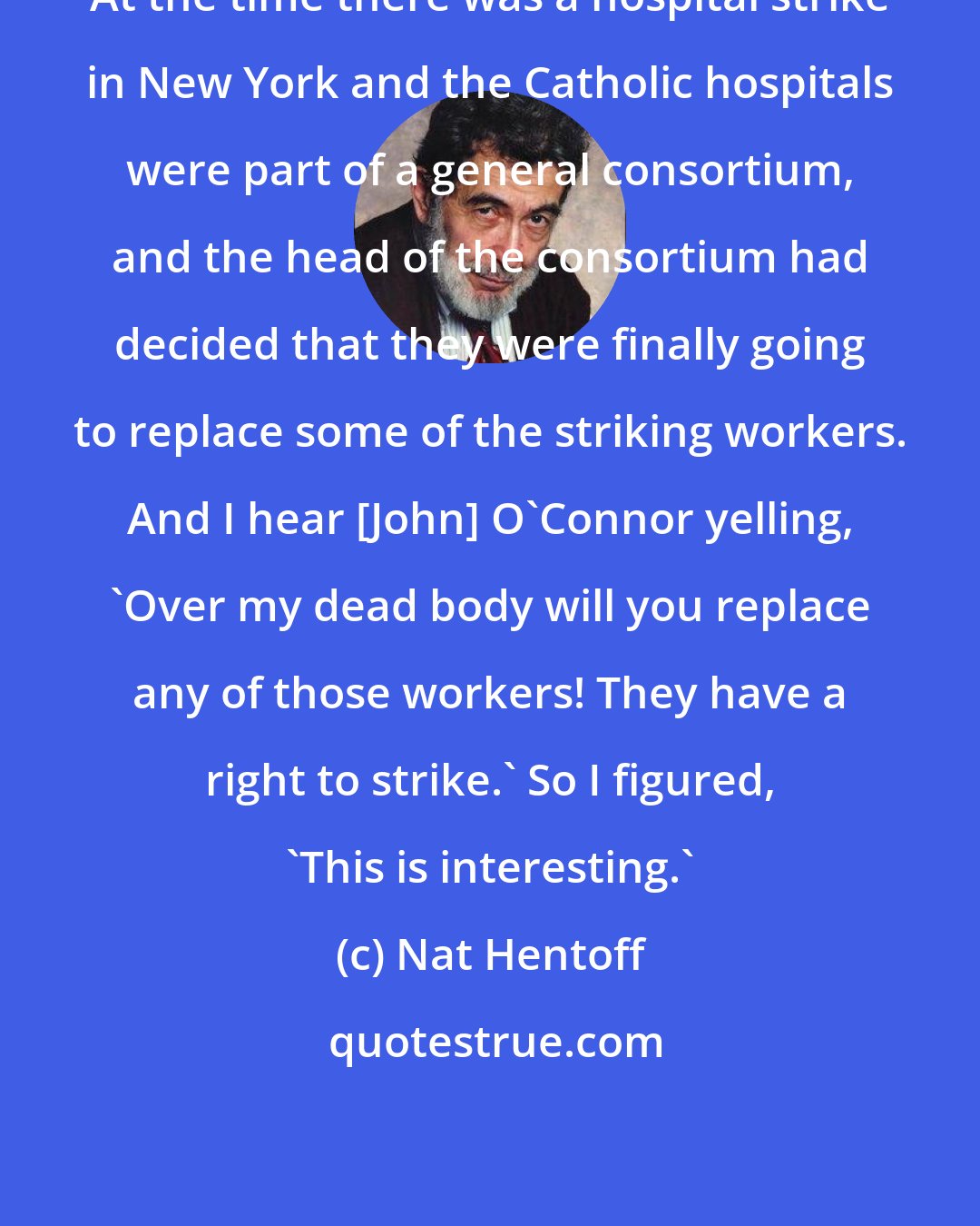 Nat Hentoff: At the time there was a hospital strike in New York and the Catholic hospitals were part of a general consortium, and the head of the consortium had decided that they were finally going to replace some of the striking workers. And I hear [John] O'Connor yelling, `Over my dead body will you replace any of those workers! They have a right to strike.' So I figured, `This is interesting.'