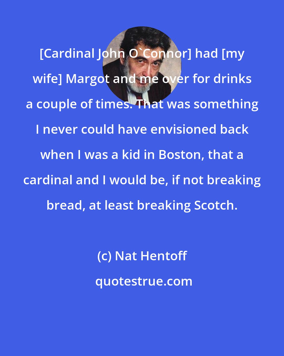 Nat Hentoff: [Cardinal John O'Connor] had [my wife] Margot and me over for drinks a couple of times. That was something I never could have envisioned back when I was a kid in Boston, that a cardinal and I would be, if not breaking bread, at least breaking Scotch.