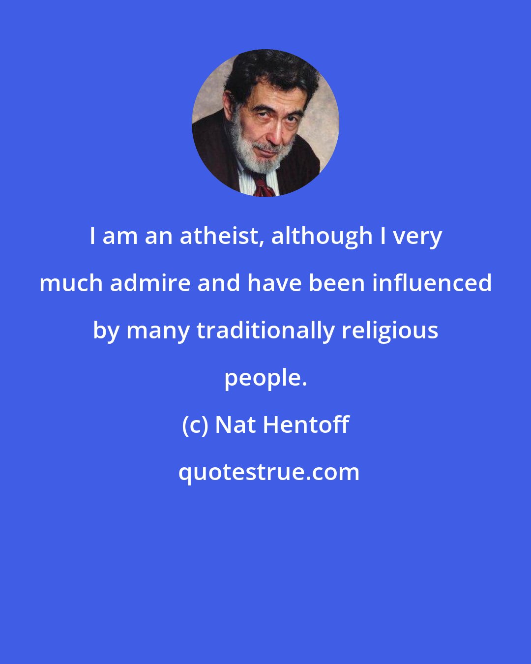 Nat Hentoff: I am an atheist, although I very much admire and have been influenced by many traditionally religious people.