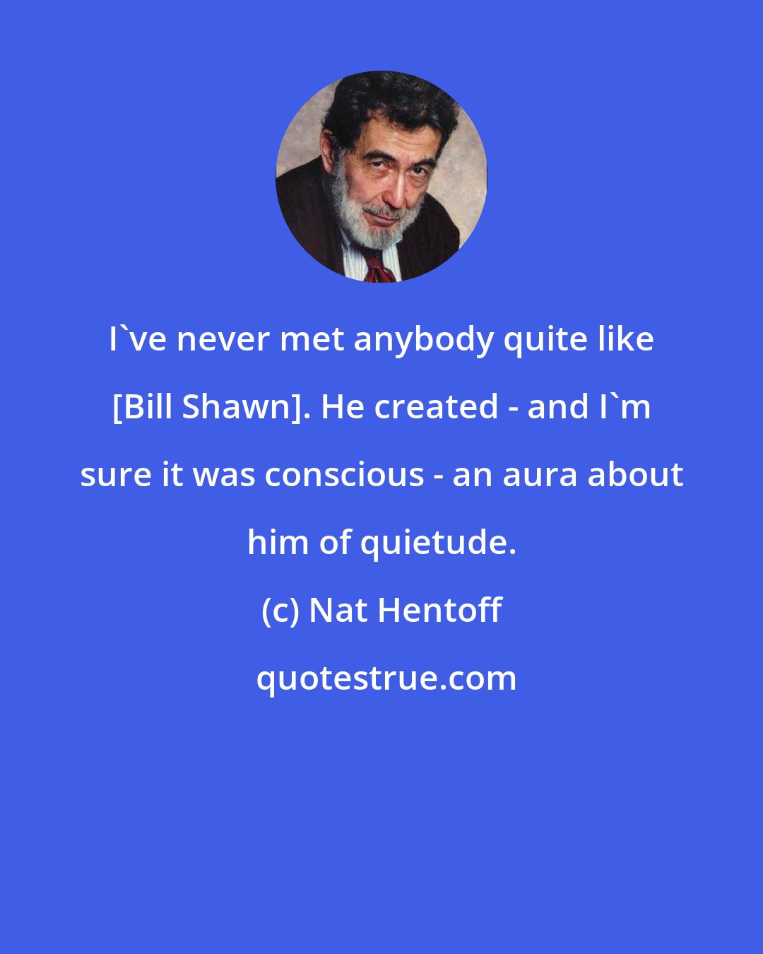 Nat Hentoff: I've never met anybody quite like [Bill Shawn]. He created - and I'm sure it was conscious - an aura about him of quietude.