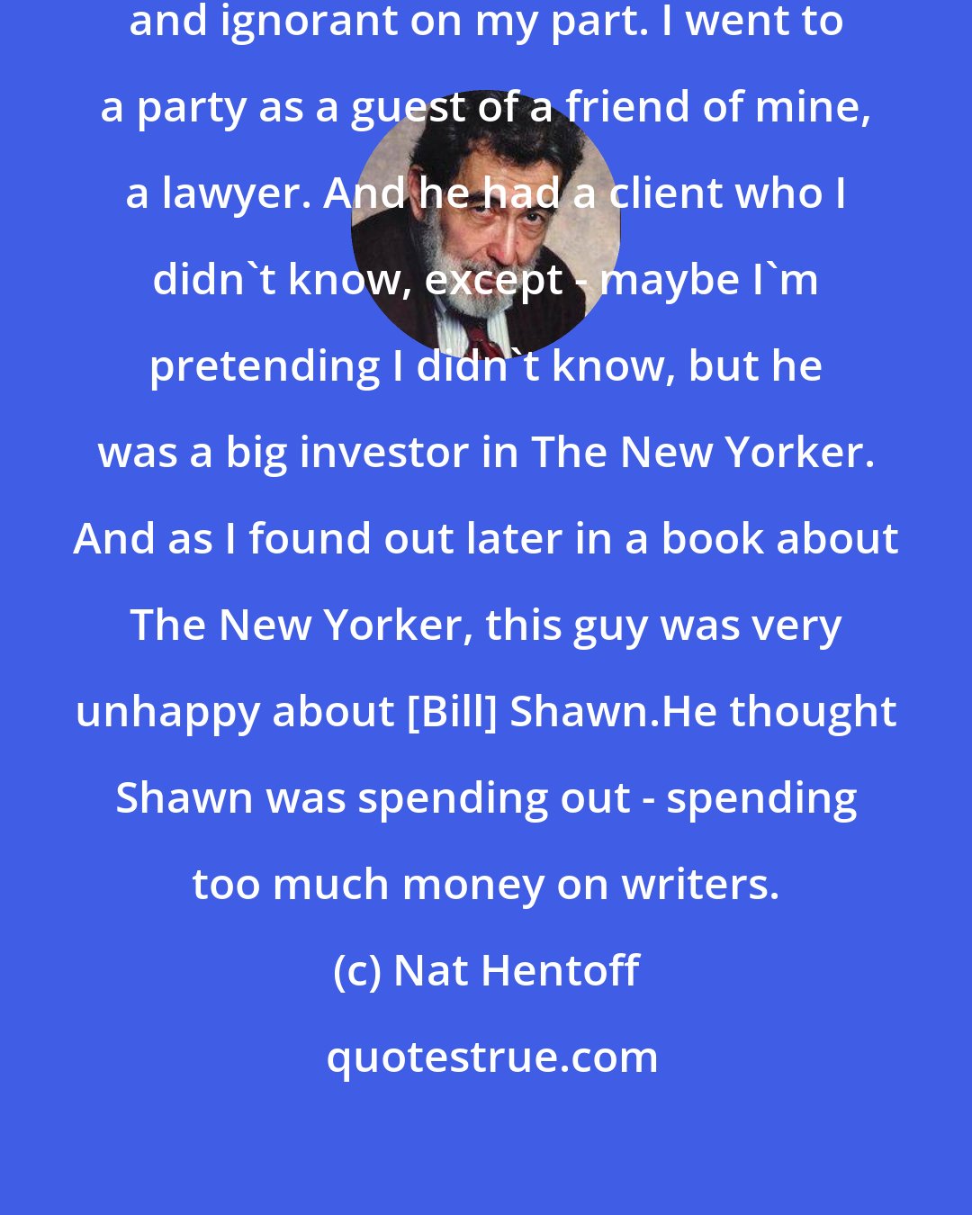 Nat Hentoff: I've - that I regret. That was stupid and ignorant on my part. I went to a party as a guest of a friend of mine, a lawyer. And he had a client who I didn't know, except - maybe I'm pretending I didn't know, but he was a big investor in The New Yorker. And as I found out later in a book about The New Yorker, this guy was very unhappy about [Bill] Shawn.He thought Shawn was spending out - spending too much money on writers.