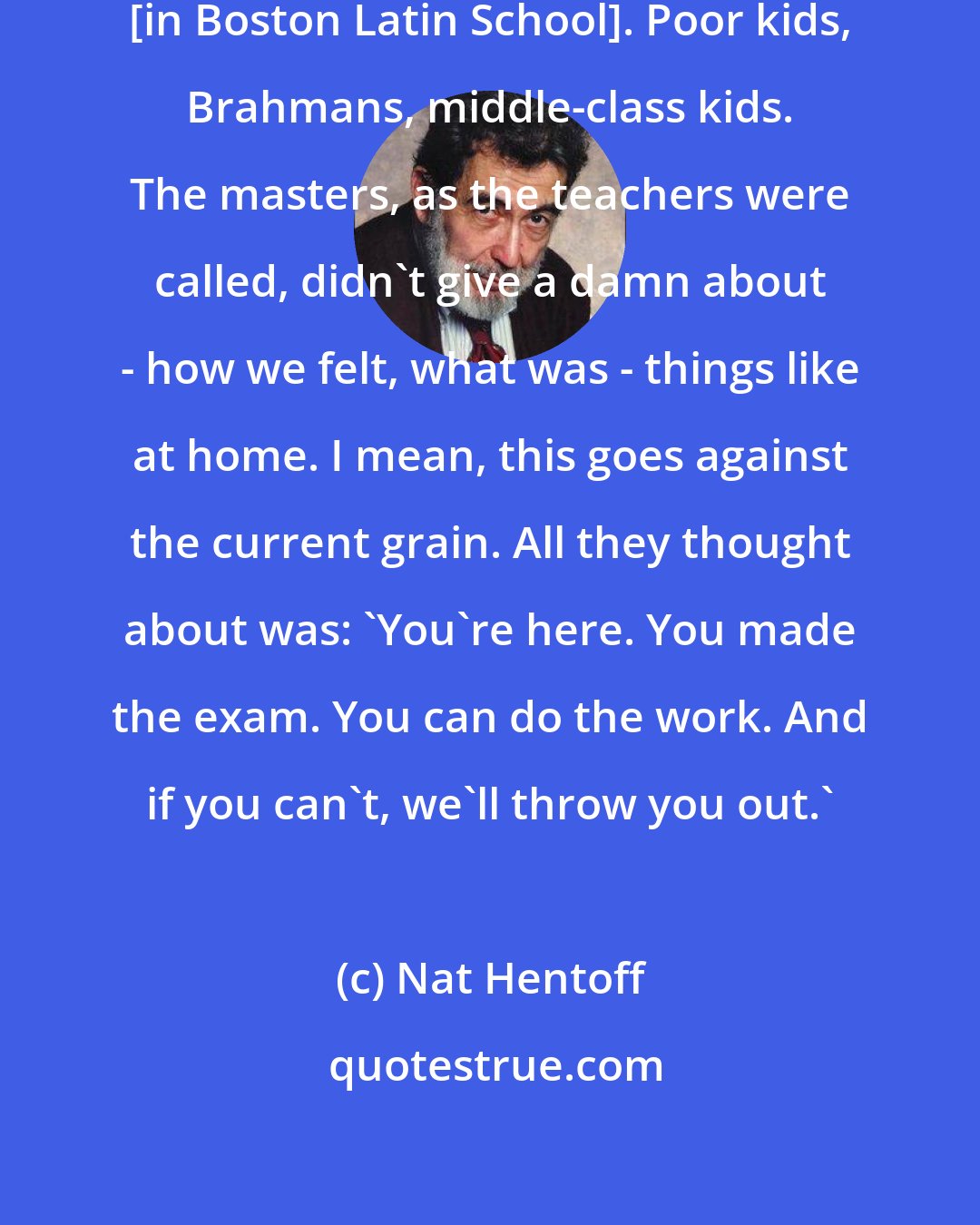 Nat Hentoff: It was a competitive examination [in Boston Latin School]. Poor kids, Brahmans, middle-class kids. The masters, as the teachers were called, didn't give a damn about - how we felt, what was - things like at home. I mean, this goes against the current grain. All they thought about was: `You're here. You made the exam. You can do the work. And if you can't, we'll throw you out.'