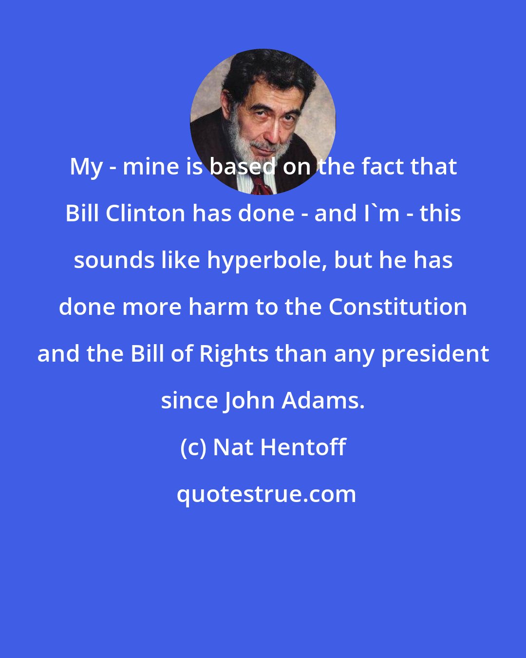 Nat Hentoff: My - mine is based on the fact that Bill Clinton has done - and I'm - this sounds like hyperbole, but he has done more harm to the Constitution and the Bill of Rights than any president since John Adams.