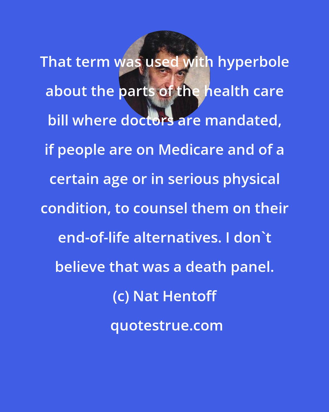 Nat Hentoff: That term was used with hyperbole about the parts of the health care bill where doctors are mandated, if people are on Medicare and of a certain age or in serious physical condition, to counsel them on their end-of-life alternatives. I don't believe that was a death panel.