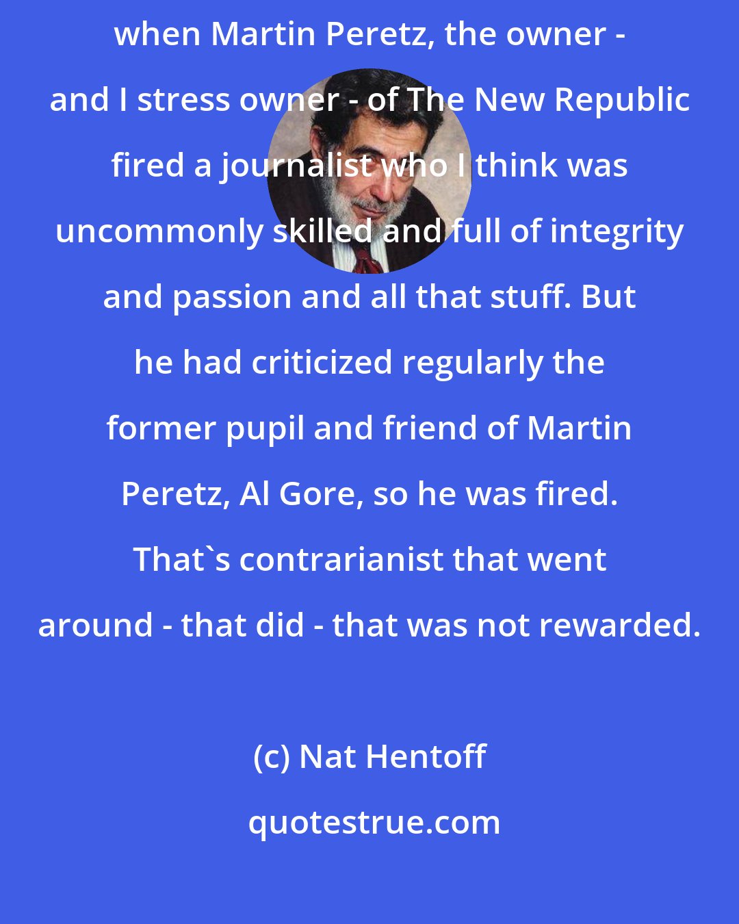 Nat Hentoff: The most recent example and the most, I think, appalling example was when Martin Peretz, the owner - and I stress owner - of The New Republic fired a journalist who I think was uncommonly skilled and full of integrity and passion and all that stuff. But he had criticized regularly the former pupil and friend of Martin Peretz, Al Gore, so he was fired. That's contrarianist that went around - that did - that was not rewarded.