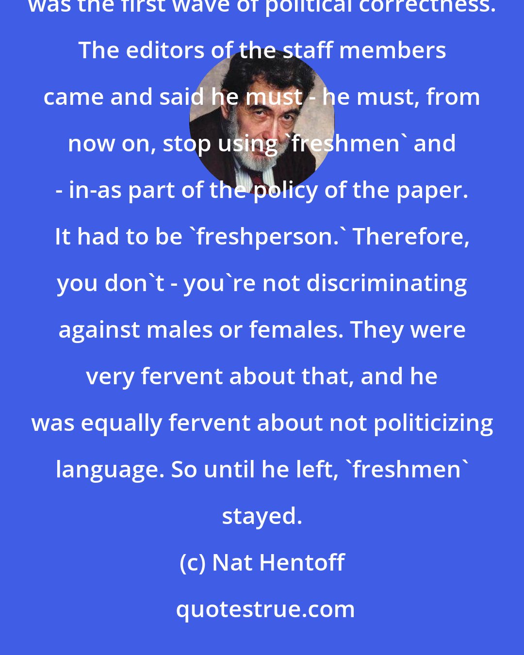 Nat Hentoff: Tom [Hentoff] - it started when he was the editor of the paper at Wesleyan and the - members of the staff. This was the first wave of political correctness. The editors of the staff members came and said he must - he must, from now on, stop using `freshmen' and - in-as part of the policy of the paper. It had to be `freshperson.' Therefore, you don't - you're not discriminating against males or females. They were very fervent about that, and he was equally fervent about not politicizing language. So until he left, `freshmen' stayed.