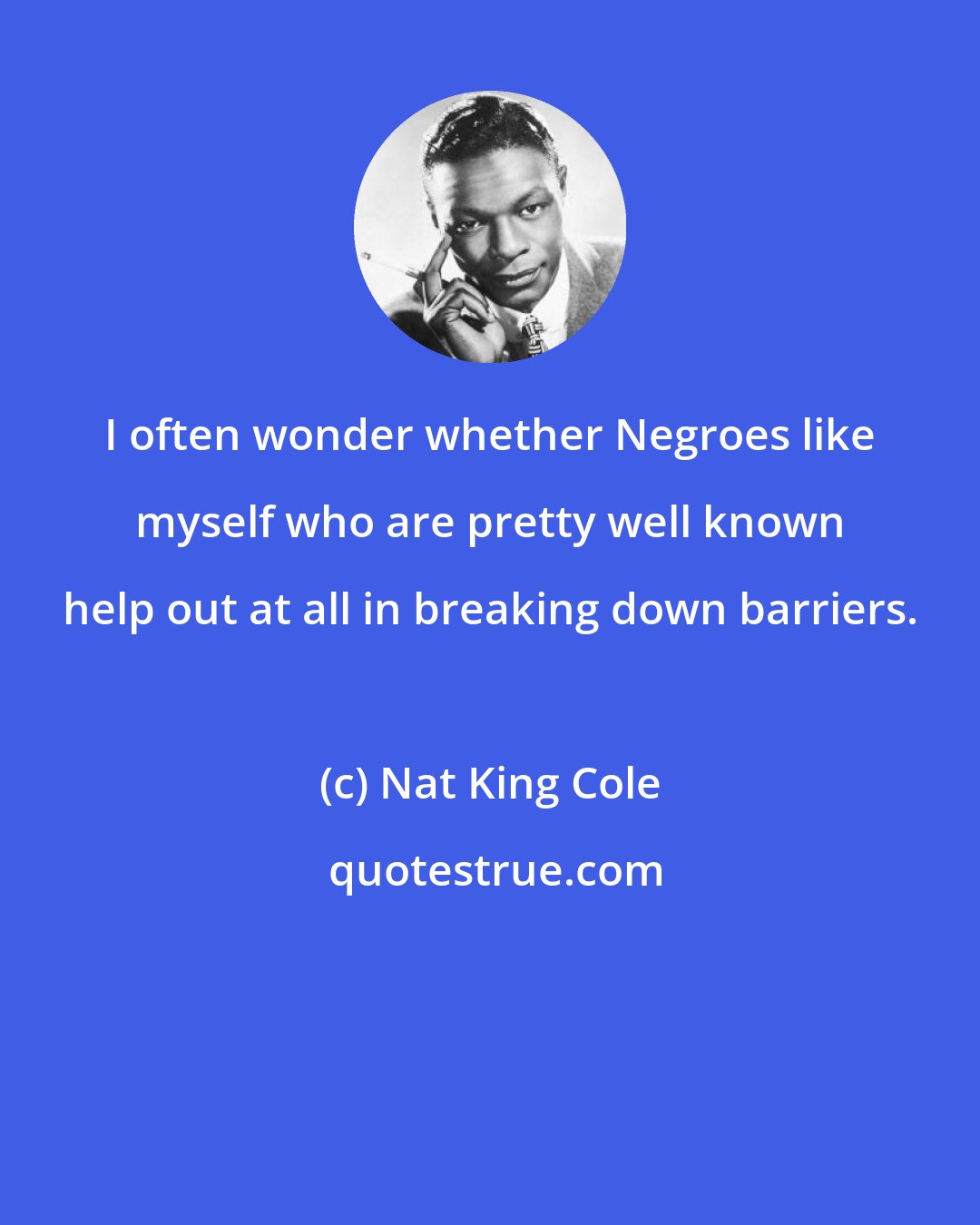 Nat King Cole: I often wonder whether Negroes like myself who are pretty well known help out at all in breaking down barriers.