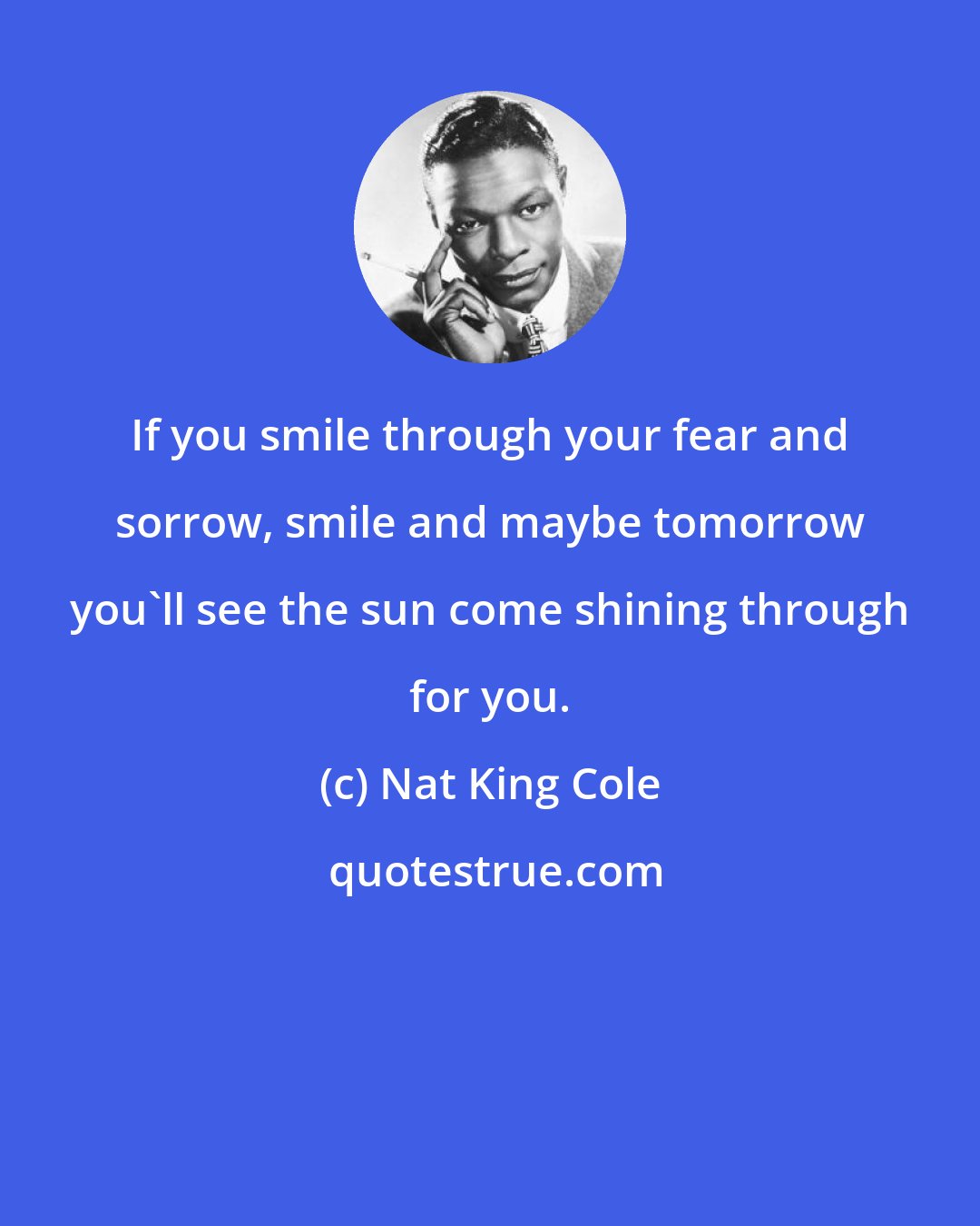 Nat King Cole: If you smile through your fear and sorrow, smile and maybe tomorrow you'll see the sun come shining through for you.