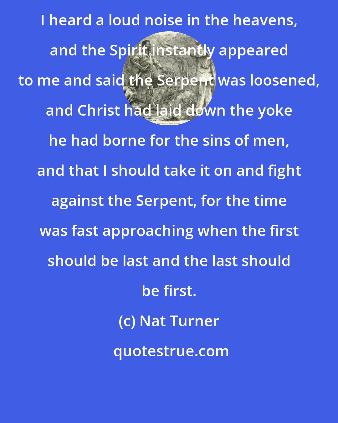 Nat Turner: I heard a loud noise in the heavens, and the Spirit instantly appeared to me and said the Serpent was loosened, and Christ had laid down the yoke he had borne for the sins of men, and that I should take it on and fight against the Serpent, for the time was fast approaching when the first should be last and the last should be first.