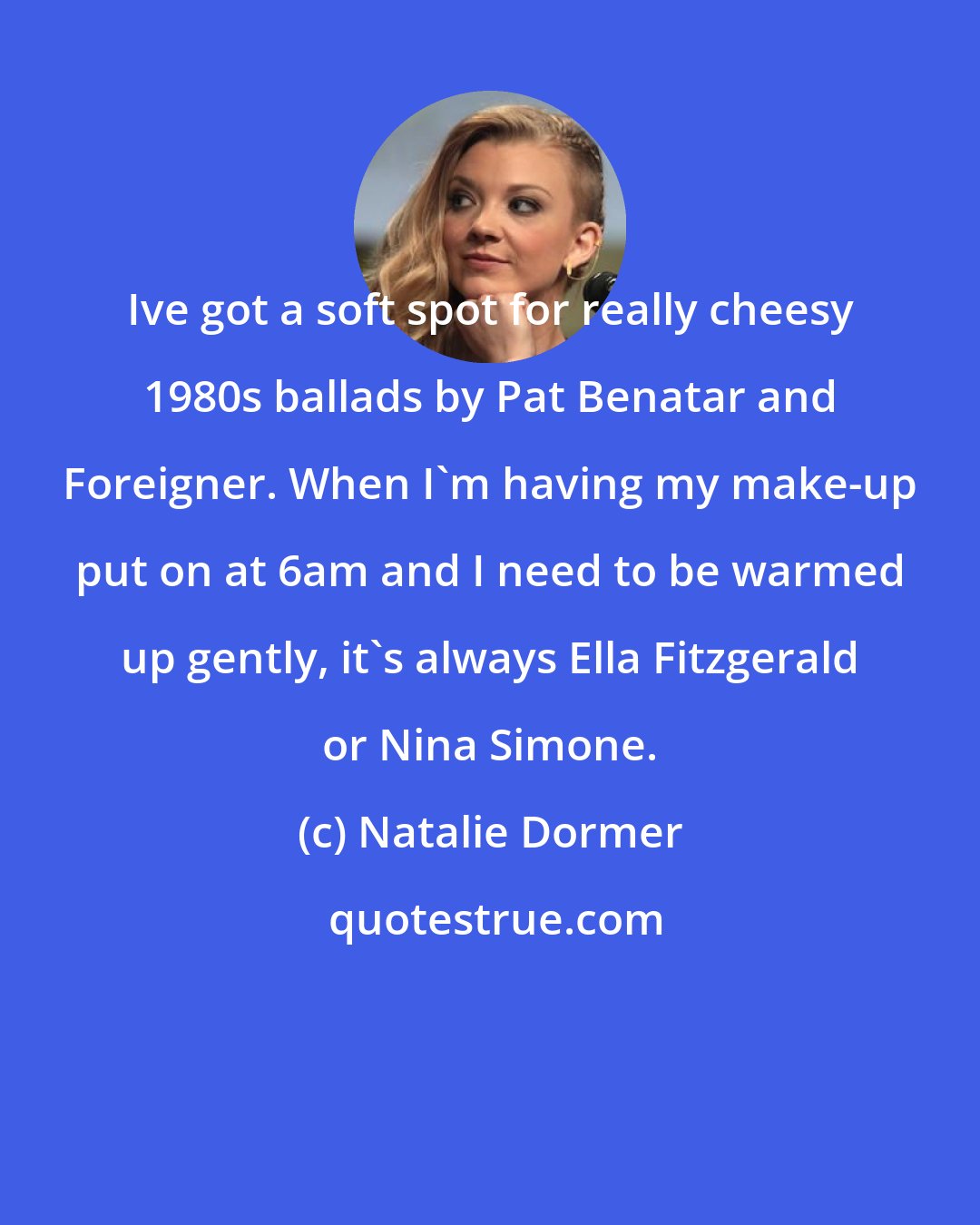 Natalie Dormer: Ive got a soft spot for really cheesy 1980s ballads by Pat Benatar and Foreigner. When I'm having my make-up put on at 6am and I need to be warmed up gently, it's always Ella Fitzgerald or Nina Simone.