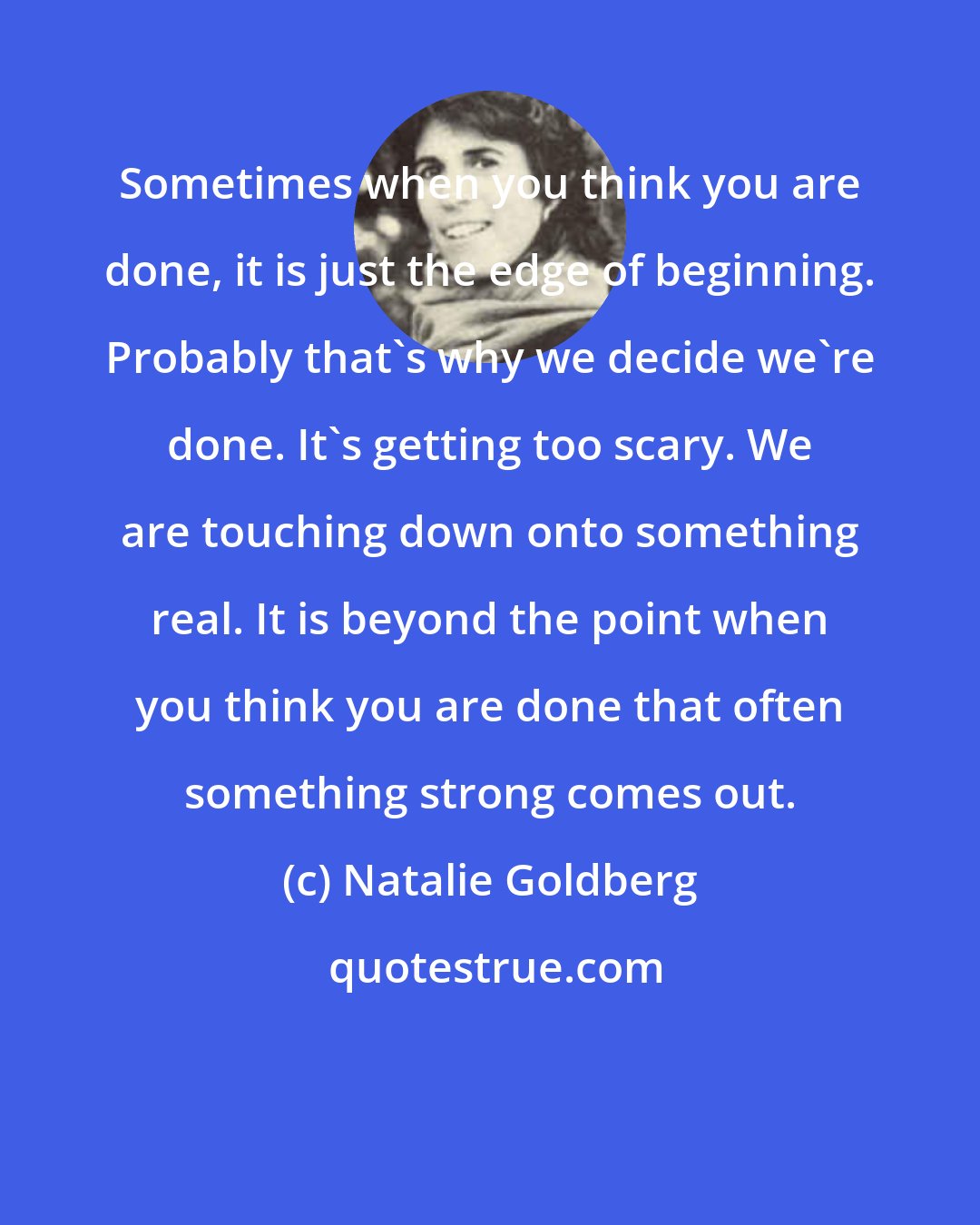 Natalie Goldberg: Sometimes when you think you are done, it is just the edge of beginning. Probably that's why we decide we're done. It's getting too scary. We are touching down onto something real. It is beyond the point when you think you are done that often something strong comes out.